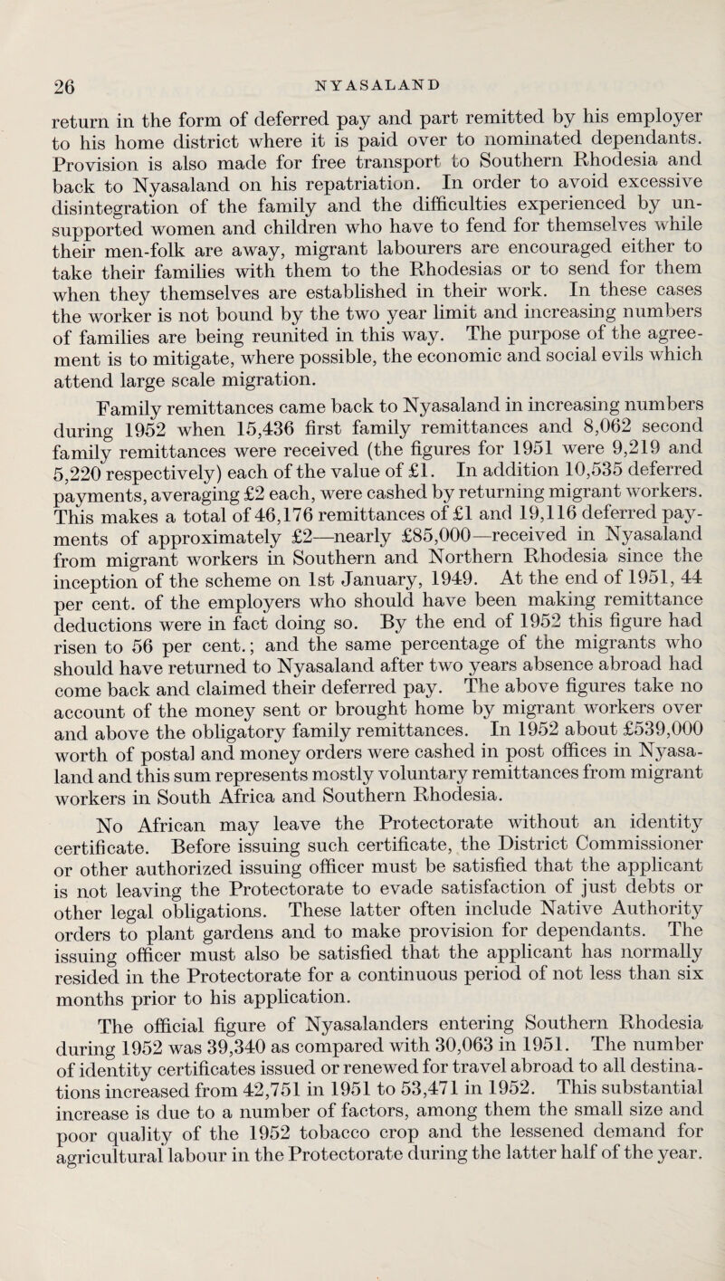 return in the form of deferred pay and part remitted by his employer to his home district where it is paid over to nominated dependants. Provision is also made for free transport to Southern Rhodesia and back to Nyasaland on his repatriation. In order to avoid excessive disintegration of the family and the difficulties experienced by un¬ supported women and children who have to fend for themselves while their men-folk are away, migrant labourers are encouraged either to take their families with them to the Rhodesias or to send for them when they themselves are established in their work. In these cases the worker is not bound by the two year limit and increasing numbers of families are being reunited in this way. The purpose of the agree¬ ment is to mitigate, where possible, the economic and social evils which attend large scale migration. Family remittances came back to Nyasaland in increasing numbers during 1952 when 15,436 first family remittances and 8,062 second family remittances were received (the figures for 1951 were 9,219 and 5,220 respectively) each of the value of £1. In addition 10,535 deferred payments, averaging £2 each, were cashed by returning migrant workers. This makes a total of 46,176 remittances of £1 and 19,116 deferred pay¬ ments of approximately £2—nearly £85,000—received in Nyasaland from migrant workers in Southern and Northern Rhodesia since the inception of the scheme on 1st January, 1949. At the end of 1951, 44 per cent, of the employers who should have been making remittance deductions were in fact doing so. By the end of 1952 this figure had risen to 56 per cent.; and the same percentage of the migrants who should have returned to Nyasaland after two years absence abroad had come back and claimed their deferred pay. The above figures take no account of the money sent or brought home by migrant workers over and above the obligatory family remittances. In 1952 about £539,000 worth of postal and money orders were cashed in post offices in Nyasa¬ land and this sum represents mostly voluntary remittances from migrant workers in South Africa and Southern Rhodesia. No African may leave the Protectorate without an identity certificate. Before issuing such certificate, the District Commissioner or other authorized issuing officer must be satisfied that the applicant is not leaving the Protectorate to evade satisfaction of just debts or other legal obligations. These latter often include Native Authority orders to plant gardens and to make provision for dependants. The issuing officer must also be satisfied that the applicant has normally resided in the Protectorate for a continuous period of not less than six months prior to his application. The official figure of Nyasalanders entering Southern Rhodesia during 1952 was 39,340 as compared with 30,063 in 1951. The number of identity certificates issued or renewed for travel abroad to all destina¬ tions increased from 42,751 in 1951 to 53,471 in 1952. This substantial increase is due to a number of factors, among them the small size and poor quality of the 1952 tobacco crop and the lessened demand for agricultural labour in the Protectorate during the latter half of the year.