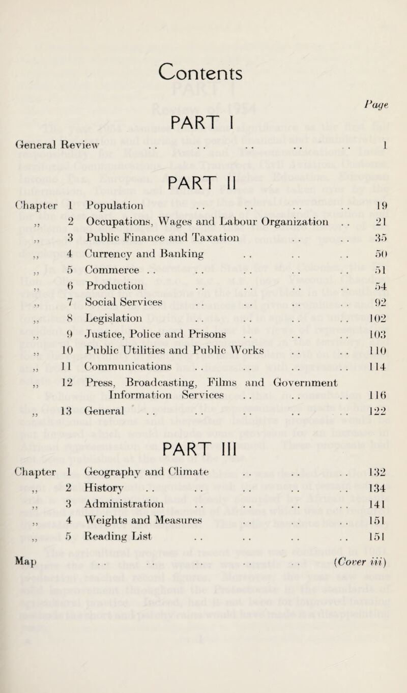 Contents Page PART I General Rev lew »» * « •• • • • « • 1 PART 11 Chapter 1 Population 19 9 Occupations, Wages and Labour Organization . . 21 3 Public Finance and Taxation 35 >> 4 Currency and Banking 50 „ 5 Commerce 51 „ 6 Production 54 7 Social Services 92 8 Legislation 102 9 Justice, Police and Prisons 103 „ io Public Utilities and Public Works 110 „ 11 Communications 1 14 „ 12 Press, Broadcasting, Films and Government Information Services 116 „ 13 General 122 PART III Chapter L Geography and Climate 132 2 History %s 134 3 Administration 141 4 Weights and Measures 151 „ 5 Reading List 151 Map (Cover in)