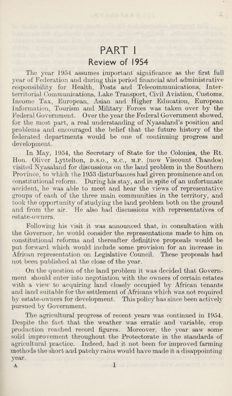 Review of 1954 The year 1954 assumes important significance as the first full year of Federation and during this period financial and administrative responsibility for Health, Posts and Telecommunications, Inter¬ territorial Communications, Lake Transport, Civil Aviation, Customs, Income Tax, European, Asian and Higher Education, European Information, Tourism and Military Forces was taken over by the Federal Government. Over the year the Federal Government showed, for the most part, a real understanding of Nyasaland’s position and problems and encouraged the belief that the future history of the federated departments would be one of continuing progress and development. In May, 1954, the Secretary of State for the Colonies, the Rt. Hon. Oliver Lyttelton, d.s.o., m.c., m.p. (now Viscount Chandos) visited Nyasaland for discussions on the land problem in the Southern Province, to which the 1953 disturbances had given prominence and on constitutional reform. During his stay, and in spite of an unfortunate accident, he was able to meet and hear the views of representative groups of each of the three main communities in the territory, and took the opportunity of studying the land problem both on the ground and from the air. He also had discussions with representatives of estate-owners. Following his visit it was announced that, in consultation with the Governor, he would consider the representations made to him on constitutional reforms and thereafter definitive proposals would be put forward which would include some provision for an increase in African representation on Legislative Council. These proposals had not been published at the close of the year. On the question of the land problem it was decided that Govern¬ ment should enter into negotiation with the owners of certain estates with a view to acquiring land closely occupied by African tenants and land suitable for the settlement of Africans which was not required by estate-owmers for development. This policy has since been actively pursued by Government. The agricultural progress of recent years was continued in 1954. Despite the fact that the weather was erratic and variable, crop production reached record figures. Moreover, the year saw some solid improvement throughout the Protectorate in the standards of agricultural practice. Indeed, had it not been for improved farming methods the short and patchy rains would have made it a disappointing year. A 1