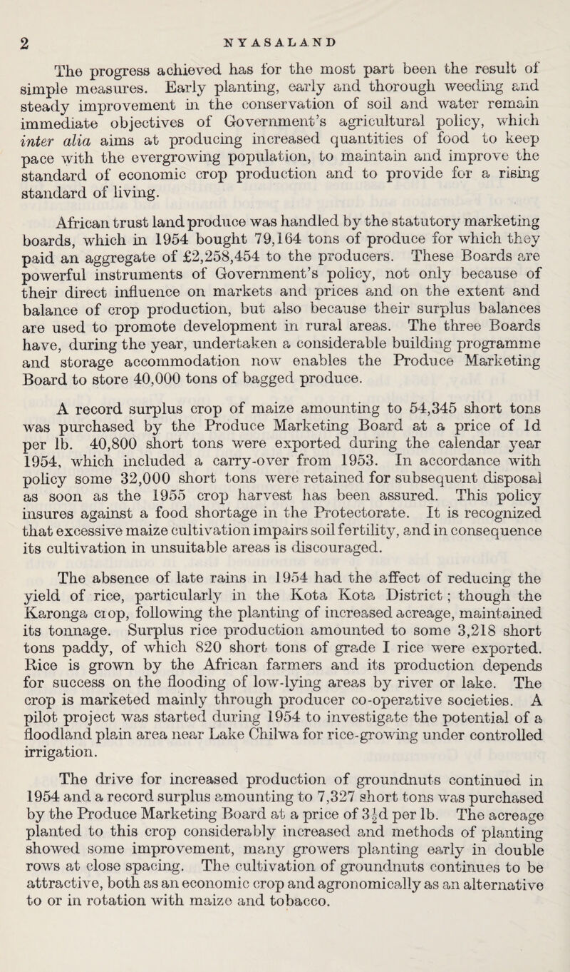 The progress achieved has for the most part been the result of simple measures. Early planting, early and thorough weeding and steady improvement in the conservation of soil and water remain immediate objectives of Government’s agricultural policy, which inter alia aims at producing increased quantities of food to keep pace with the evergrowing population, to maintain and improve the standard of economic crop production and to provide for a rising standard of living. African trust land produce was handled by the statutory marketing boards, which in 1954 bought 79,164 tons of produce for which they paid an aggregate of £2,258,454 to the producers. These Boards are powerful instruments of Government’s policy, not only because of their direct influence on markets and prices and on the extent and balance of crop production, but also because their surplus balances are used to promote development in rural areas. The three Boards have, during the year, undertaken a considerable building programme and storage accommodation now enables the Produce Marketing Board to store 40,000 tons of bagged produce. A record surplus crop of maize amounting to 54,345 short tons was purchased by the Produce Marketing Board at a price of Id per lb. 40,800 short tons were exported during the calendar year 1954, which included a carry-over from 1953. In accordance with policy some 32,000 short tons were retained for subsequent disposal as soon as the 1955 crop harvest has been assured. This policy insures against a food shortage in the Protectorate. It is recognized that excessive maize cultivation impairs soil fertility, and in consequence its cultivation in unsuitable areas is discouraged. The absence of late rains in 1954 had the affect of reducing the yield of rice, particularly in the Kota Kota District; though the Karonga ciop, following the planting of increased acreage, maintained its tonnage. Surplus rice production amounted to some 3,218 short tons paddy, of which 820 short tons of grade I rice w^ere exported. Rice is grown by the African farmers and its production depends for success on the flooding of low-lying areas by river or lake. The crop is marketed mainly through producer co-operative societies. A pilot project was started during 1954 to investigate the potential of a floodland plain area near Lake Chilwa for rice-growing under controlled irrigation. The drive for increased production of groundnuts continued in 1954 and a record surplus amounting to 7,327 short tons was purchased by the Produce Marketing Board at a price of 3|d per lb. The acreage planted to this crop considerably increased and methods of planting showed some improvement, many growers planting early in double rows at close spacing. The cultivation of groundnuts continues to be attractive, both as an economic crop and agronomically as an alternative to or in rotation with maize and tobacco.