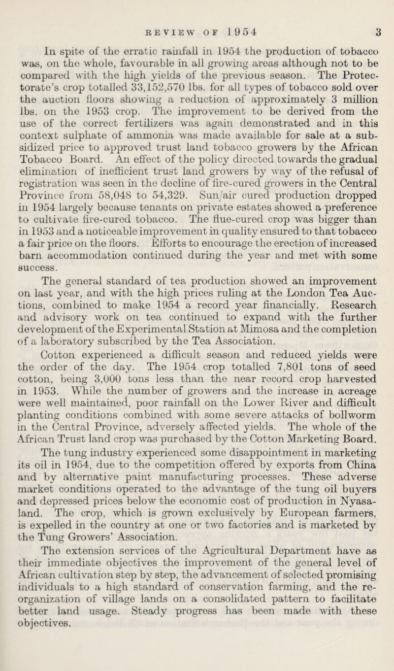 In spite of the erratic rainfall in 1954 the production of tobacco was, on the whole, favourable in all growing areas although not to be compared with the high yields of the previous season. The Protec¬ torate’s crop totalled 33,152,570 lbs. for all types of tobacco sold over the auction floors showing a reduction of approximately 3 million lbs. on the 1953 crop. The improvement to be derived from the use of the correct fertilizers was again demonstrated and in this context sulphate of ammonia was made available for sale at a sub¬ sidized price to approved trust land tobacco growers by the African Tobacco Board. An effect of the policy directed towards the gradual elimination of inefficient trust land growers by way of the refusal of registration wras seen in the decline of fire-cured growers in the Central Province from 58,048 to 54,329. Sun/air cured production dropped in 1954 largely because tenants on private estates showed a preference to cultivate fire-cured tobacco. The flue-cured crop wras bigger than in 1953 and a noticeable improvement in quality ensured to that tobacco a fair price on the floors. Efforts to encourage the erection of increased barn accommodation continued during the year and met with some success. The general standard of tea production showed an improvement on last year, and with the high prices ruling at the London Tea Auc¬ tions, combined to make 1954 a record year financially. Research and advisory work on tea continued to expand with the further development of the Experimental Station at Mimosa and the completion of a laboratory subscribed by the Tea Association. Cotton experienced a difficult season and reduced yields were the order of the day. The 1954 crop totalled 7,801 tons of seed cotton, being 3,000 tons less than the near record crop harvested in 1953. While the number of growers and the increase in acreage were well maintained, poor rainfall on the Lower River and difficult planting conditions combined with some severe attacks of bollworm in the Central Province, adversely affected yields. The whole of the African Trust land crop was purchased by the Cotton Marketing Board. The tung industry experienced some disappointment in marketing its oil in 1954, due to the competition offered by exports from China and by alternative paint manufacturing processes. These adverse market conditions operated to the advantage of the tung oil buyers and depressed prices below the economic cost of production in Nyasa- land. The crop, which is grown exclusively by European farmers, is expelled in the country at one or two factories and is marketed by the Tung Growers’ Association. The extension services of the Agricultural Department have as their immediate objectives the improvement of the general level of African cultivation step by step, the advancement of selected promising individuals to a high standard of conservation farming, and the re¬ organization of village lands on a consolidated pattern to facilitate better land usage. Steady progress has been made with these objectives.