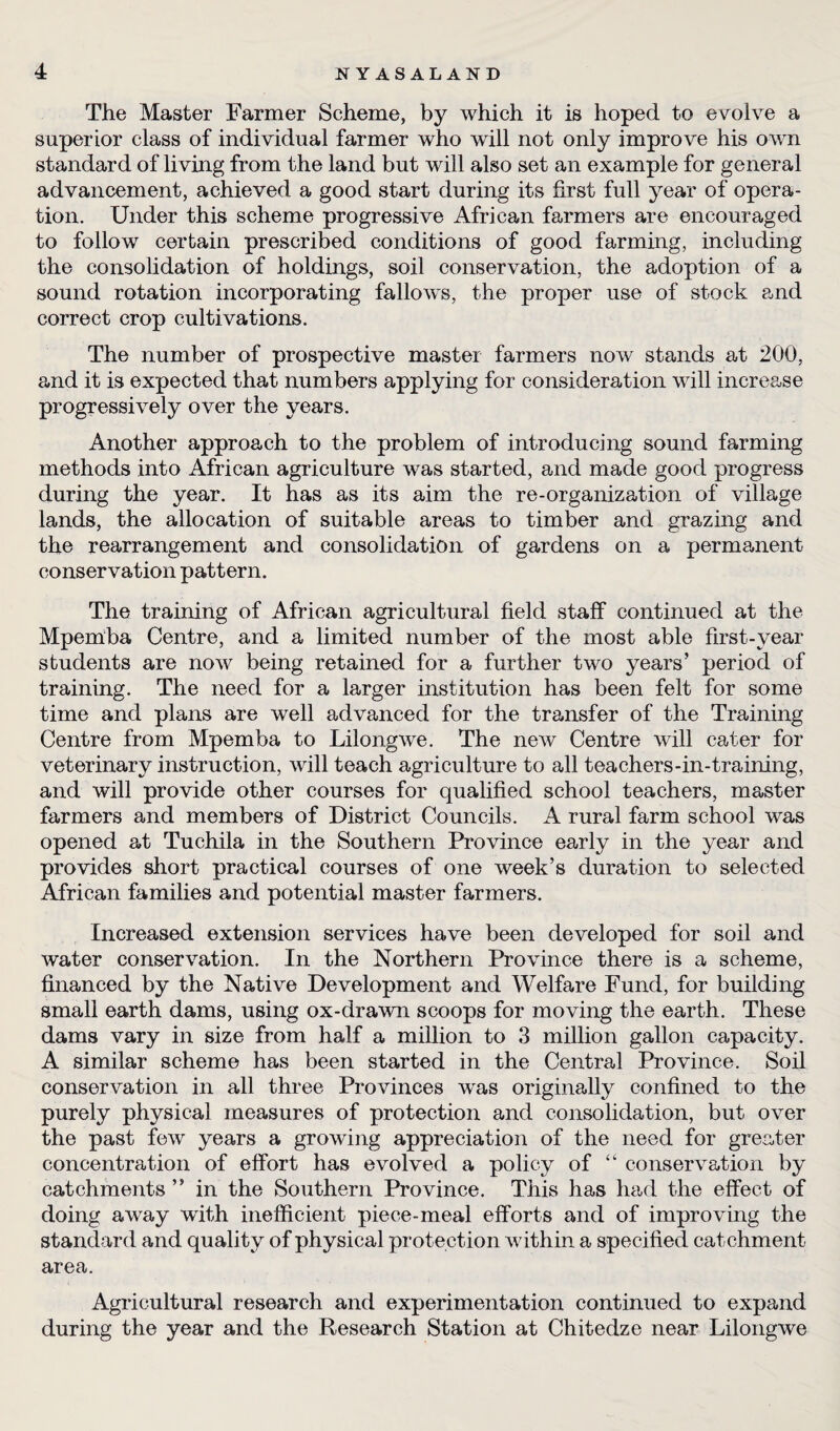 The Master Farmer Scheme, by which it is hoped to evolve a superior class of individual farmer who will not only improve his own standard of living from the land but will also set an example for general advancement, achieved a good start during its first full year of opera¬ tion. Under this scheme progressive African farmers are encouraged to follow certain prescribed conditions of good farming, including the consolidation of holdings, soil conservation, the adoption of a sound rotation incorporating fallows, the proper use of stock and correct crop cultivations. The number of prospective master farmers now stands at 200, and it is expected that numbers applying for consideration will increase progressively over the years. Another approach to the problem of introducing sound farming methods into African agriculture was started, and made good progress during the year. It has as its aim the re-organization of village lands, the allocation of suitable areas to timber and grazing and the rearrangement and consolidation of gardens on a permanent conservation pattern. The training of African agricultural field staff continued at the Mpernba Centre, and a limited number of the most able first-year students are now being retained for a further two years’ period of training. The need for a larger institution has been felt for some time and plans are well advanced for the transfer of the Training Centre from Mpernba to Lilongwe. The new Centre will cater for veterinary instruction, will teach agriculture to all teachers-in-training, and will provide other courses for qualified school teachers, master farmers and members of District Councils. A rural farm school was opened at Tuchila in the Southern Province early in the year and provides short practical courses of one week’s duration to selected African families and potential master farmers. Increased extension services have been developed for soil and water conservation. In the Northern Province there is a scheme, financed by the Native Development and Welfare Fund, for building small earth dams, using ox-drawn scoops for moving the earth. These dams vary in size from half a million to 3 million gallon capacity. A similar scheme has been started in the Central Province. Soil conservation in all three Provinces was originally confined to the purely physical measures of protection and consolidation, but over the past few years a growing appreciation of the need for greater concentration of effort has evolved a policy of “ conservation by catchments ” in the Southern Province. This has had the effect of doing away with inefficient piece-meal efforts and of improving the standard and quality of physical protection within a specified catchment area. Agricultural research and experimentation continued to expand during the year and the Research Station at Chitedze near Lilongwe