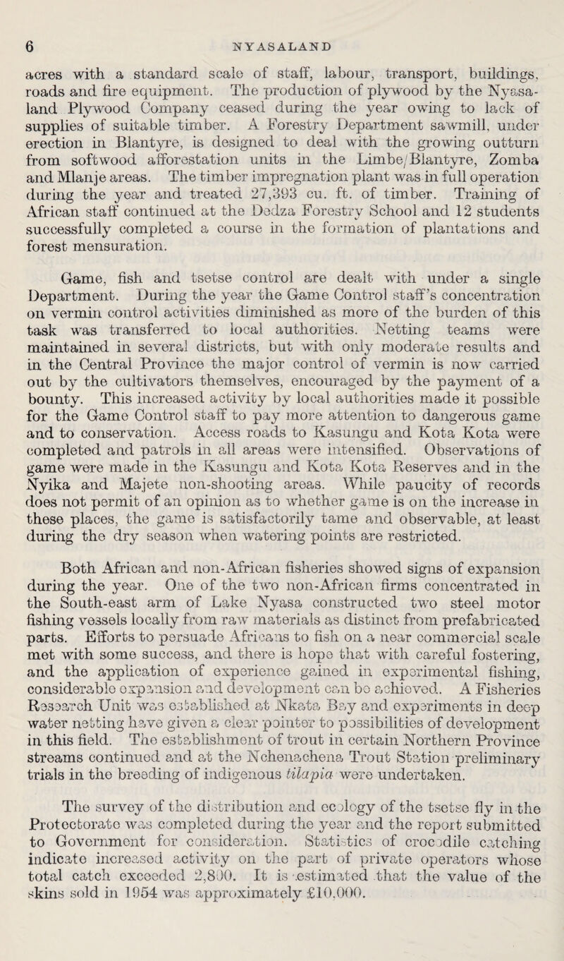 acres with a standard scale of staff, labour, transport, buildings, roads and fire equipment. The production of plywood by the Nyasa- land Plywood Company ceased during the year owing to lack of supplies of suitable timber. A Forestry Department sawmill, under erection in Biantyre, is designed to deal with the growing outturn from softwood afforestation units hi the Limbe/Biantyre, Zomba and Mlanje areas. The timber impregnation plant was in full operation during the year and treated 27,393 cu. ft. of timber. Training of African staff continued at the Dedza Forestry School and 12 students successfully completed a course in the formation of plantations and forest mensuration. Game, fish and tsetse control are dealt with under a single Department. During the year the Game Control staff's concentration on vermin control activities diminished as more of the burden of this task was transferred to local authorities. Netting teams were maintained in several districts, but with only moderate results and in the Central Province the major control of vermin is now carried out by the cultivators themselves, encouraged by the payment of a bounty. This increased activity by local authorities made it possible for the Game Control staff to pay more attention to dangerous game and to conservation. Access roads to Kasungu and Kota Kota were completed and patrols in all areas were intensified. Observations of game were made in the Kasungu and Kota Kota Reserves and in the Nyika and Majete non-shooting areas. While paucity of records does not permit of an opinion as to whether game is on the increase in these places, the game is satisfactorily tame and observable, at least during the dry season when watering points are restricted. Both African and non-African fisheries showed signs of expansion during the year. One of the two non-African firms concentrated in the South-east arm of Lake Nyasa constructed two steel motor fishing vessels locally from raw materials as distinct from prefabricated parts. Efforts to persuade Africans to fish on a near commercial scale met with some success, and there is hope that with careful fostering, and the application of experience gained in experimental fishing, considerable expansion and development can bo achieved. A Fisheries Research Unit was established at JNlkata Bay and experiments in deep wafer netting have given a clear pointer to possibilities of development in this field. The establishment of trout in certain Northern Province streams continued and at the Nchenachena Trout Station preliminary trials in the breeding of indigenous tilapia were undertaken. The survey of the distribution and ecology of the tsetse fly in the Protectorate was completed during the year and the report submitted to Government for consideration. Statistics of crocodile catching indicate increased activity on the part of private operators whose toted catch exceeded 2,800. It is -.estimated that the value of the skins sold in 1954 was approximately £10,000.