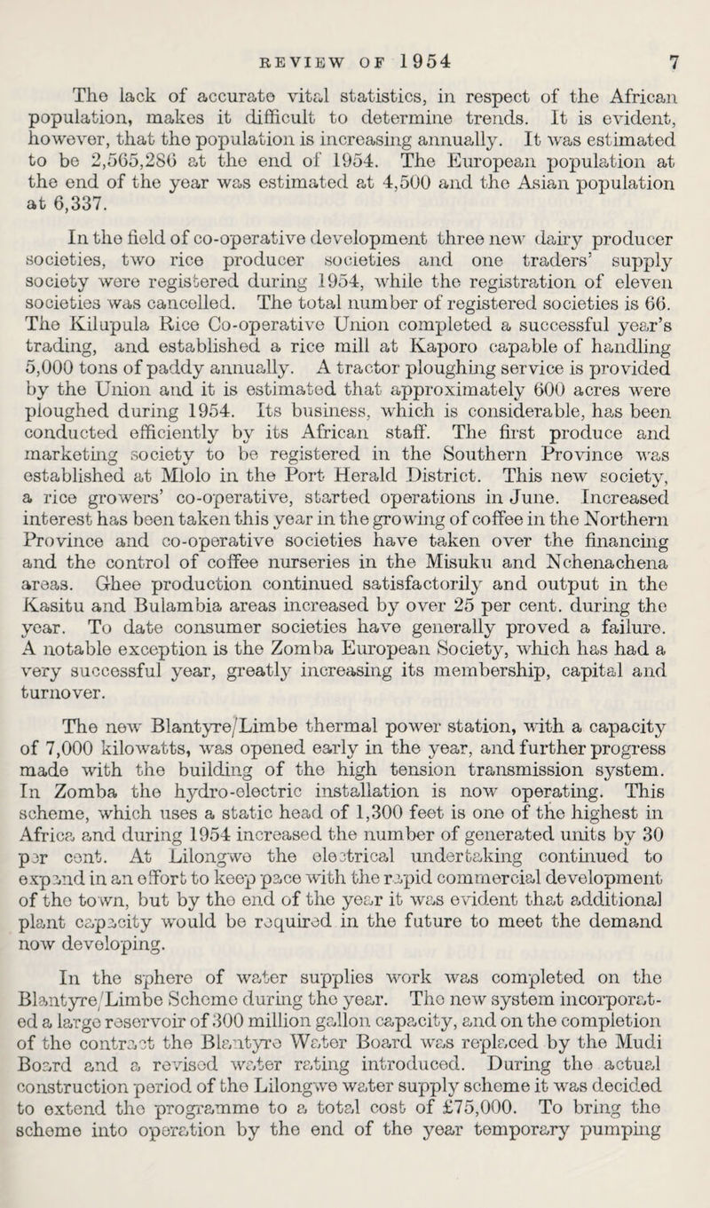 The lack of accurate vital statistics, in respect of the African population, makes it difficult to determine trends. It is evident, however, that the population is increasing annually. It was estimated to be 2,505,280 at the end of 1954. The European population at the end of the year was estimated at 4,500 and the Asian population at 0,337. In the field of co-operative development three new dairy producer societies, two rice producer societies and one traders’ supply society were registered during 1954, while the registration of eleven societies was cancelled. The total number of registered societies is 00. The Kilupula Rice Co-operative Union completed a successful year’s trading, and established a rice mill at Kaporo capable of handling 5,000 tons of paddy annually. A tractor ploughing service is provided by the Union and it is estimated that approximately 000 acres were ploughed during 1954. Its business, which is considerable, has been conducted efficiently by its African staff. The first produce and marketing society to be registered in the Southern Province was established at Mlolo in the Port Herald District. This new society, a rice growers’ co-operative, started operations in June. Increased interest has been taken this year in the growing of coffee in the Northern Province and co-operative societies have taken over the financing and the control of coffee nurseries in the Misuku and Nchenachena areas. Ghee production continued satisfactorily and output in the Kasitu and Bulambia areas increased by over 25 per cent, during the year. To date consumer societies have generally proved a failure. A notable exception is the Zomba European Society, which has had a very successful year, greatly increasing its membership, capital and turnover. The new Blantyre/Limbe thermal power station, with a capacity of 7,000 kilowatts, was opened early in the year, and further progress made with the building of the high tension transmission system. In Zomba the hydro-electric installation is now operating. This scheme, which uses a static head of 1,300 feet is one of the highest in Africa and during 1954 increased the number of generated units by 30 per cent. At Lilongwe the electrical underbaking continued to expand in an effort to keep pace with the rapid commercial development of the to wn, but by the end of the year it was evident that additional plant capacity would be required in the future to meet the demand now developing. In the sphere of water supplies work was completed on the Blantyre/Limbe Scheme during the year. The new system incorporat¬ ed a large reservoir of 300 million gallon capacity, and on the completion of the contract the Blantyre Water Board was replaced by the Mudi Board and a revised water rating introduced. During the actual construction period of bho Lilongwe water supply scheme it was decided to extend the programme to a total cost of £75,000. To bring the scheme into operation by the end of the year temporary pumping