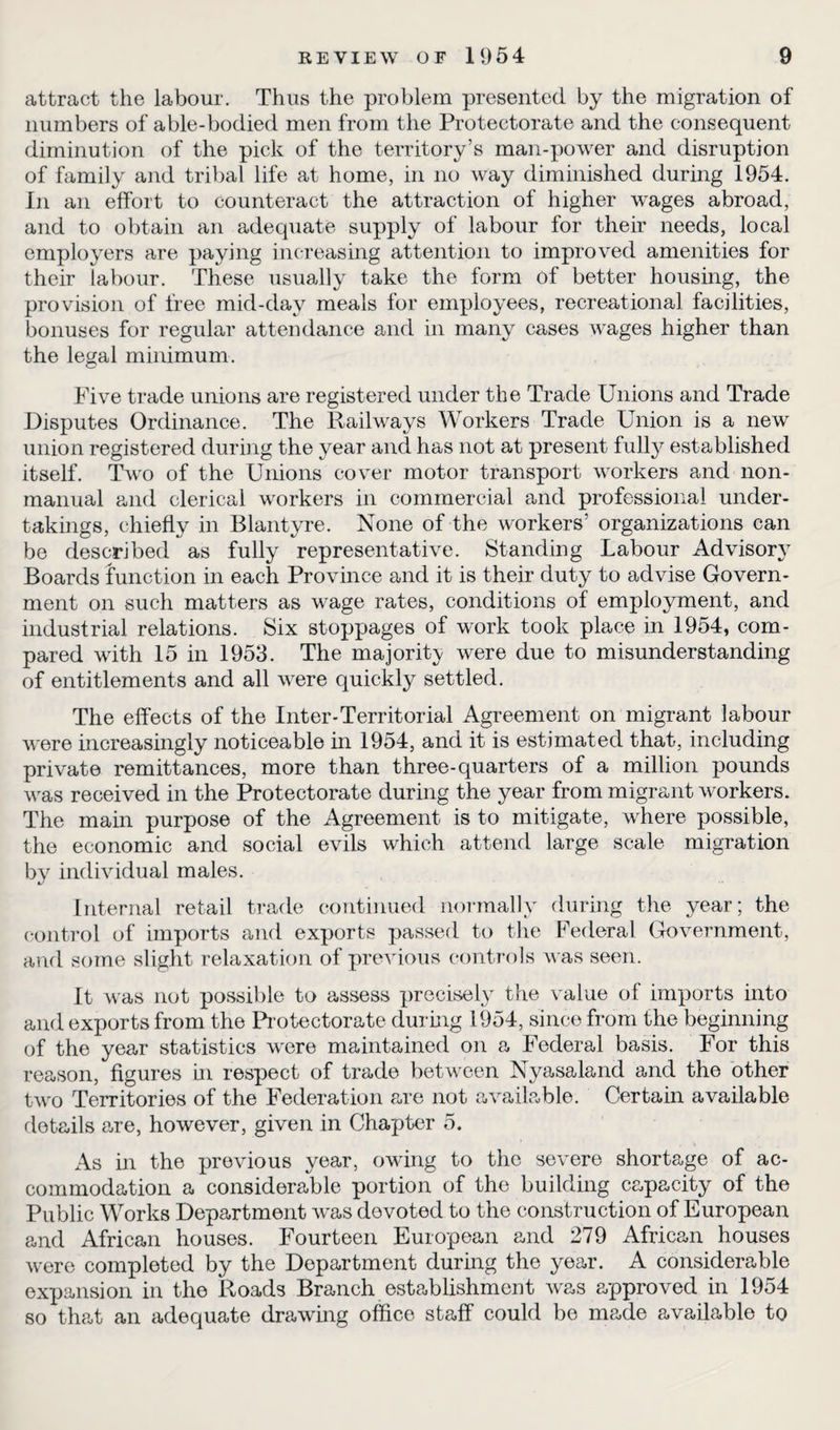 attract the labour. Thus the problem presented by the migration of numbers of able-bodied men from the Protectorate and the consequent diminution of the pick of the territory’s man-power and disruption of family and tribal life at home, in no way diminished during 1954. In an effort to counteract the attraction of higher w'ages abroad, and to obtain an adequate supply of labour for then needs, local employers are paying increasing attention to improved amenities for their labour. These usually take the form of better housing, the provision of free mid-day meals for employees, recreational facilities, bonuses for regular attendance and in many cases wages higher than the legal minimum. Five trade unions are registered under the Trade Unions and Trade Disputes Ordinance. The Railways Workers Trade Union is a new union registered during the year and has not at present fully established itself. Two of the Unions cover motor transport workers and non- manual and clerical workers in commercial and professional under¬ takings, chiefly in Blantyre. None of the workers’ organizations can be described as fully representative. Standing Labour Advisory Boards function in each Province and it is their duty to advise Govern¬ ment on such matters as wage rates, conditions of employment, and industrial relations. Six stoppages of work took place in 1954, com¬ pared with 15 in 1953. The majority were due to misunderstanding of entitlements and all were quickly settled. The effects of the Inter-Territorial Agreement on migrant labour were increasingly noticeable in 1954, and it is estimated that, including private remittances, more than three-quarters of a million pounds was received in the Protectorate during the year from migrant workers. The main purpose of the Agreement is to mitigate, where possible, the economic and social evils which attend large scale migration by individual males. Internal retail trade continued normally during the year; the control of imports and exports passed to the Federal Government, and some slight relaxation of previous controls was seen. It was not possible to assess precisely the value of imports into and exports from the Protectorate during 1954, since from the beginning of the year statistics were maintained on a Federal basis. For this reason, figures hi respect of trade between Nyasaland and the other two Territories of the Federation are not available. Certain available details are, however, given in Chapter 5. As in the previous year, owing to the severe shortage of ac¬ commodation a considerable portion of the building capacity of the Public Works Department was devoted to the construction of European and African houses. Fourteen European and 279 African houses were completed by the Department during the year. A considerable expansion in the Roads Branch establishment was approved in 1954 so that an adequate drawing office staff could be made available to