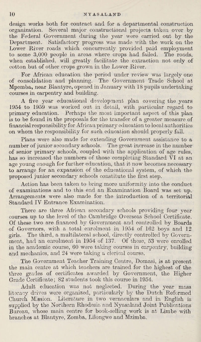design works both for contract and for a departmental construction organization. Several major constructional projects taken over by the Federal Government during the year were carried out by the Department. Satisfactory progress was made with the work on the Lower River roads which concurrently provided paid employment to some 3,000 people in areas where crops had failed. The roads, when established, will greatly facilitate the extraction not only of cotton but of other crops grown in the Lower River. For African education the period under review was largely one of consolidation and planning. The Government Trade School at Mpemba, near Blantyre, opened in January with 18 pupils undertaking courses in carpentry and building. A five year educational development plan covering the years 1954 to 1959 was worked out in detail, with particular regard to primary education. Perhaps the most important aspect of this plan is to be found in the proposals for the transfer of a greater measure of financial responsibility for African primary education to local authorities on whom the responsibility for such education should properly fall. Plans were also made for extending Government assistance to a number of junior secondary schools. The great increase in the number of senior primary schools, coupled with the application of age rules, has so increased the numbers of those completing Standard VI at an age young enough for further education, that it now becomes necessary to arrange for an expansion of the educational system, of which the proposed junior secondary schools constitute the first step. Action has been taken to bring more uniformity into the conduct of examinations and to this end an Examination Board was set up. Arrangements wrere also made for the introduction of a territorial Standard IV Entrance Examination. There are three African secondary schools providing four year courses up to the level of the Cambridge Overseas School Certificate. Of these two are financed by Government and controlled by Boards of Governors, with a total enrolment in 1954 of 162 boys and 12 girls. The third, a multilateral school, directly controlled by Govern¬ ment, had an enrolment in 1954 of 137. Of these, 53 were enrolled in the academic course, 60 were taking courses in carpentry, building and mechanics, and 24 %vere taking a clerical course. The Government Teacher Training Centre, Domasi, is at present the main centre at which teachers are trained for the highest of the three grades of certificates awarded by Government, the Higher Grade Certificate; 82 students took this course in 1954. Adult education was not neglected. During the year mass literacy drives wore organized, particularly by the Dutch Reformed Church Mission. Literature in two vernaculars and in English is supplied by the Northern Rhodesia and Nyasaland Joint Publications Bureau, whose main centre for book-selling work is at Limbe with branches at Blantyre, Zomba, Lilongwe and Mzimba.