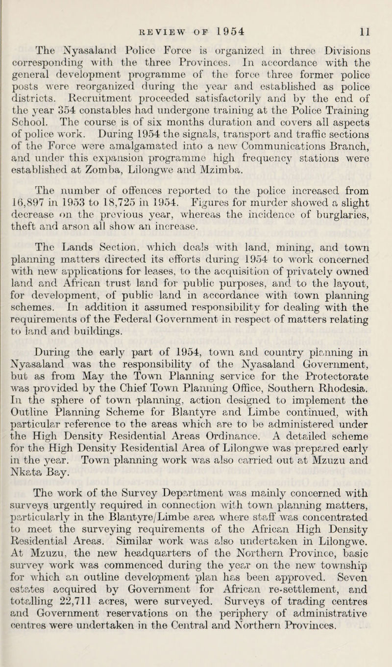 The Nyasaland Police Force is organized in three Divisions corresponding with the three Provinces. In accordance with the general development programme of the force three former police posts were reorganized during the year and established as police districts. Recruitment proceeded satisfactorily and by the end of the }~ear 354 constables had undergone training at the Police Training School. The course is of six months duration and covers all aspects of police work. During 1954 the signals, transport and traffic sections of the Force were amalgamated into a new Communications Branch, and under this expansion programme high frequency stations were established at Zomba, Lilongwe and Mzimba. The number of offences reported to the police increased from 16,897 in 1953 to 18,725 in 1954. Figures for murder showed a slight decrease on the previous year, whereas the incidence of burglaries, theft and arson all show an increase. The Lands Section, which deals with land, mining, and town planning matters directed its efforts during 1954 to work concerned with new applications for leases, to the acquisition of privately owned land and African trust land for public purposes, and to the ffiyout, for development, of public land in accordance with town planning schemes. In addition it assumed responsibility for dealing with the requirements of the Federal Government in respect of matters relating to land and buildings. During the early part of 1954, town and country planning in Nyasaland was the responsibility of the Nyasaland Government, but as from May the Town Planning service for the Protectorate was provided by the Chief Town Planning Office, Southern Rhodesia. In the sphere of town planning, action designed to implement the Outline Planning Scheme for Blantyre and Limbe continued, with particular reference to the areas which are to be administered under the High Density Residential Areas Ordinance. A detailed scheme for the High Density Residential Area of Lilongwe was prepared early in the year. Town planning work was also carried out at Mzuzu and Nkata Bay. The work of the Survey Department was mainly concerned with surveys urgently required in connection with town planning nmtters, particularly in the Blantyre/Limbe area where staff was concentrated to meet the surveying requirements of the African High Density Residential Areas. Similar work was also undertaken in Lilongwe. At Mzuzu, the new headquarters of the Northern Province, basic survey work was commenced during the year on the new township for which an outline development plan has been approved. Seven estates acquired by Government for African re-settlement, and totalling 22,711 acres, were surveyed. Surveys of trading centres and Government reservations on the periphery of administrative centres were undertaken in the Central and Northern Provinces.