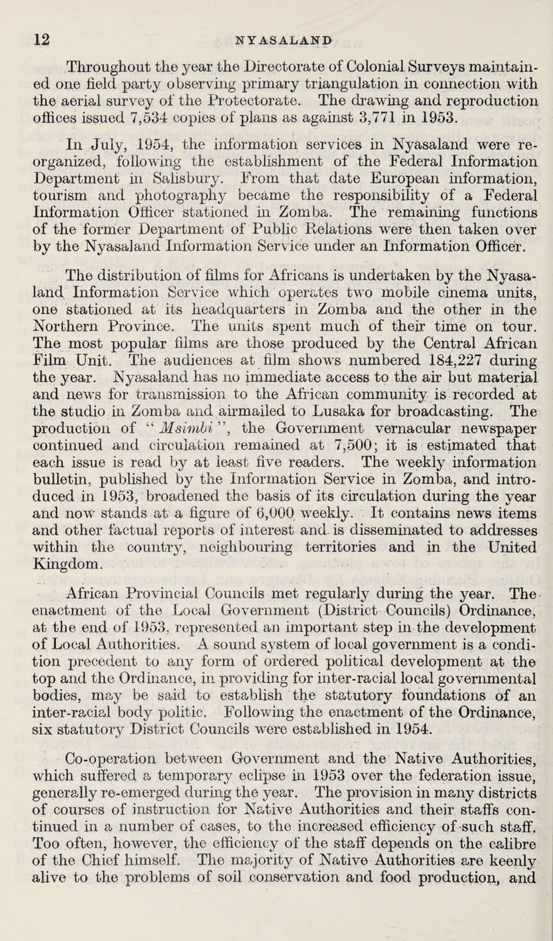 Throughout the year the Directorate of Colonial Surveys maintain¬ ed one field party observing primary triangulation in connection with the aerial survey of the Protectorate. The drawing and reproduction offices issued 7,534 copies of plans as against 3,771 in 1953. In July, 1954, the information services in Nyasaland were re¬ organized, following the establishment of the Federal Information Department in Salisbury. From that date European information, tourism and photography became the responsibility of a Federal Information Officer stationed hi Zomba. The remaining functions of the former Department of Public Relations were then taken over by the Nyasaland Information Service under an Information Officer. The distribution of films for Africans is undertaken by the Nyasa¬ land Information Service which operates two mobile cinema units, one stationed at its headcpiarters in Zomba and the other in the Northern Province. The units spent much of their time on tour. The most popular films are those produced by the Central African Film Unit. The audiences at film shows numbered 184,227 during the year. Nyasaland has no immediate access to the air but material and news for transmission to the African community is recorded at the studio in Zomba and airmailed to Lusaka for broadcasting. The production of “ Msimbi ”, the Government vernacular newspaper continued and circulation remained at 7,500; it is estimated that each issue is read by at least five readers. The weekly information bulletin, published by the Information Service in Zomba, and intro¬ duced in 1953, broadened the basis of its circulation during the year and now stands at a figure of 6,000 weekly. It contains news items and other factual reports of interest and. is disseminated to addresses within the country, neighbouring territories and in the United Kingdom. African Provincial Councils met regularly during the year. The enactment of the Local Government (District Councils) Ordinance, at the end of 1953, represented an important step in the development of Local Authorities. A sound system of local government is a condi¬ tion precedent to any form of ordered political development at the top and the Ordinance, in providing for inter-racial local governmental bodies, may be said to establish the statutory foundations of an inter-racial body politic. Following the enactment of the Ordinance, six statutory District Councils were established in 1954. Co-operation between Government and the Native Authorities, which suffered a temporary eclipse in 1953 over the federation issue, generally re-emerged during the year. The provision in many districts of courses of instruction for Native Authorities and their staffs con¬ tinued in a number of cases, to the increased efficiency of such staff. Too often, however, the efficiency of the staff depends on the calibre of the Chief himself. The majority of Native Authorities are keenly alive to the problems of soil conservation and food production, and