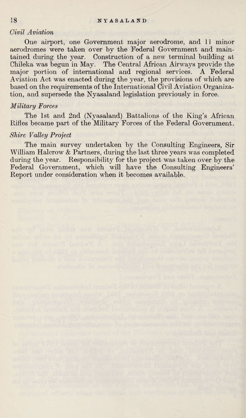 Civil Aviation One airport, one Government major aerodrome, and 11 minor aerodromes were taken over by the Federal Government and main¬ tained during the year. Construction of a new terminal building at Chileka was begun in May. The Central African Airways provide the major portion of international and regional services. A Federal Aviation Act was enacted during the year, the provisions of which are based on the requirements of the International Civil Aviation Organiza¬ tion, and supersede the Nyasaland legislation previously in force. Military Forces The 1st and 2nd (Nyasaland) Battalions of the King’s African Rifles became part of the Military Forces of the Federal Government. Shire Valley Project The main survey undertaken by the Consulting Engineers, Sir William Halcrow & Partners, during the last three years was completed during the year. Responsibility for the project wras taken over by the Federal Government, which will have the Consulting Engineers’ Report under consideration when it becomes available.
