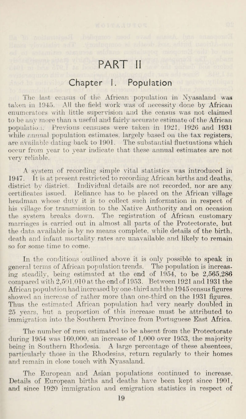 PART li Chapter I. Population The last census of the African population in Nyasaland was taken in 1945. All the field work was of necessity done by African enumerators with little supervision and the census was not claimed to be any more than a useful and fairly accurate estimate of the African population. Previous censuses were taken in 1921, 1926 and 1931 while annual population estimates, largely based on the tax registers, are available dating back to 1901. The substantial fluctuations which occur from year to year indicate that these annual estimates are not very reliable. %/ A system of recording simple vital statistics was introduced in 1947. ft is at present restricted to recording African births and deaths, district by district. Individual details are not recorded, nor are any certificates issued. Reliance has to be placed on the African village headman whose duty it is to collect such information in respect of his village for transmission to the Native Authority and on occasion the system breaks down. The registration of African customary marriages is carried out in almost all parts of the Protectorate, but the data available is by no means complete, while details of the birth, death and infant mortality rates are unavailable and likely to remain so for some time to come. In the conditions outlined above it is only possible to speak in general terms of African population trends. The population is increas¬ ing steadily, being estimated at the end of 1954, to be 2,565,286 compared with 2,591,010 at the end of 1953. Between 1921 and 1931 the African population had increased by one-third and the 1945 census figures showed an increase of rather more than one-third on the 1931 figures. Thus the estimated African population had very nearly doubled in 25 years, but a proportion of this increase must be attributed to immigration into the Southern Province from Portuguese East Africa. The number of men estimated to be absent from the Protectorate during 1954 was 160,000, an increase of 1,000 over 1953, the majority being in Southern Rhodesia. A large percentage of these absentees, particularly those in the Rhodesias, return regularly to their homes and remain in close touch with Nyasaland. The European and Asian populations continued to increase. Details of European births and deaths have been kept since 1901, and since 1920 immigration and emigration statistics in respect of