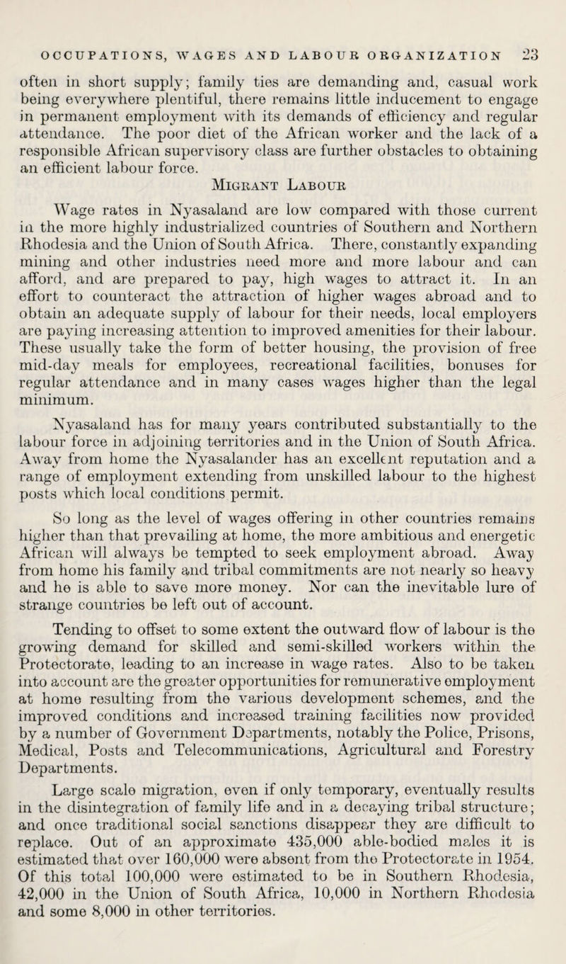 often in short supply; family ties are demanding and, casual work being everywhere plentiful, there remains little inducement to engage in permanent employment with its demands of efficiency and regular attendance. The poor diet of the African worker and the lack of a responsible African supervisory class are further obstacles to obtaining an efficient labour force. Migrant Labour Wage rates in Nyasaland are low compared with those current in the more highly industrialized countries of Southern and Northern Rhodesia and the Union of So uth Africa. There, constantly expanding mining and other industries need more and more labour and can afford, and are prepared to pay, high wages to attract it. In an effort to counteract the attraction of higher wages abroad and to obtain an adequate supply of labour for their needs, local employers are paying increasing attention to improved amenities for their labour. These usually take the form of better housing, the provision of free mid-day meals for employees, recreational facilities, bonuses for regular attendance and in many cases wages higher than the legal minimum. Nyasaland has for many years contributed substantially to the labour force in adjoining territories and in the Union of South Africa. Away from home the Nyasalander has an excellent reputation and a range of employment extending from unskilled labour to the highest posts which local conditions permit. So long as the level of wages offering in other countries remains higher than that prevailing at home, the more ambitious and energetic African will always be tempted to seek employment abroad. Away from home his family and tribal commitments are not nearly so heavy and he is able to save more money. Nor can the inevitable lure of strange countries be left out of account. Tending to offset to some extent the outward flow of labour is the growing demand for skilled and semi-skilled workers within the Protectorate, leading to an increase in wage rates. Also to be taken into account are the greater opportunities for remunerative employment at home resulting from the various development schemes, and the improved conditions and increased training facilities now provided by a number of Government Departments, notably the Police, Prisons, Medical, Posts and Telecommunications, Agricultural and Forestry Departments. Large scale migration, even if only temporary, eventually results in the disintegration of family life and in a decaying tribal structure; and once traditional social sanctions disappear they are difficult to replace. Out of an approximate 435,000 able-bodied males it is estimated that over 160,000 were absent from the Protectorate in 1954. Of this total 100,000 were estimated to be in Southern Rhodesia, 42,000 in the Union of South Africa, 10,000 in Northern Rhodesia and some 8,000 in other territories.