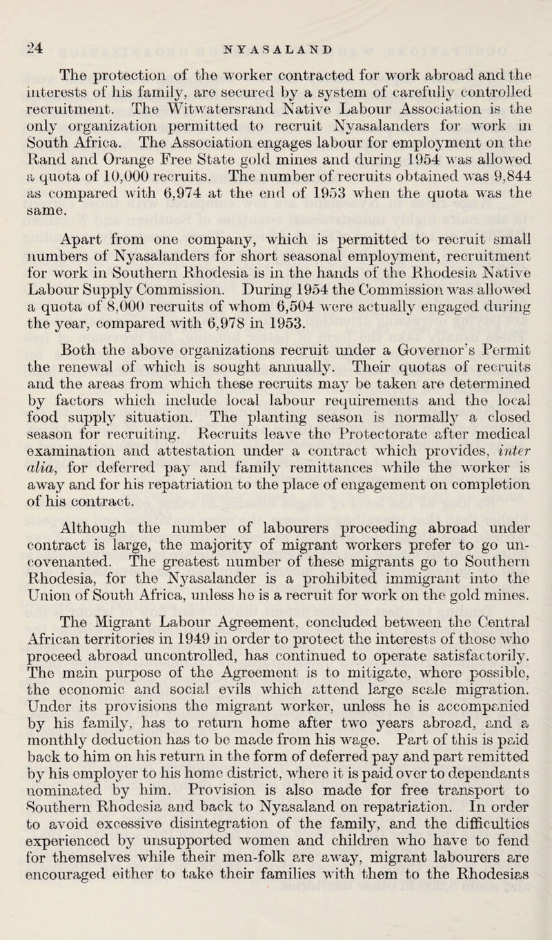 The protection of the worker contracted for work abroad and the interests of his family, are secured by a system of carefully controlled recruitment. The Witwatersrand Native Labour Association is the only organization permitted to recruit Nyasalanders for work in South Africa. The Association engages labour for employment on the Rand and Orange Free State gold mines and during 1954 was allowed a quota of 10,000 recruits. The number of recruits obtained was 9,844 as compared with 6,974 at the end of 1953 when the quota wras the same. Apart from one company, which is permitted to recruit small numbers of Nyasalanders for short seasonal employment, recruitment for work in Southern Rhodesia is in the hands of the Rhodesia Native Labour Supply Commission. During 1954 the Commission wras allowed a quota of 8,000 recruits of whom 6,504 wore actually engaged during the year, compared with 6,978 in 1953. Both the above organizations recruit under a Governor’s Permit the renewal of which is sought aimually. Their quotas of recruits and the areas from which these recruits mav be taken are determined by factors which include local labour requirements and the local food supply situation. The planting season is normally a closed season for recruiting. Recruits leave the Protectorate after medical examination and attestation under a contract wdiich provides, inter alia, for deferred pay and family remittances while the worker is away and for his repatriation to the place of engagement on completion of his contract. Although the number of labourers proceeding abroad under contract is large, the majority of migrant workers prefer to go un¬ covenanted. The greatest number of these migrants go to Southern Rhodesia, for the Nyasalander is a prohibited immigrant into the Union of South Africa, unless ho is a recruit for work on the gold mines. The Migrant Labour Agreement, concluded between the Central African territories in 1949 in order to protect the interests of those who proceed abroad uncontrolled, has continued to operate satisfactorily. The main purpose of the Agreement is to mitigate, where possible, the economic and social evils which attend largo scale migration. Under its provisions the migrant worker, unless he is accompanied by his family, has to return home after two years abroad, and a monthly deduction has to be made from his wage. Part of this is paid back to him on his return in the form of deferred pay and part remitted by his omployer to his home district, where it is paid over to dependants nominated by him. Provision is also made for free transport to •Southern Rhodesia and back to Nyasaland on repatriation. In order to avoid excessive disintegration of the family, and the difficulties experienced by unsupported women and children who have to fend for themselves while their men-folk are away, migrant labourers are encouraged either to take their fa,milies with them to the Rhodesias