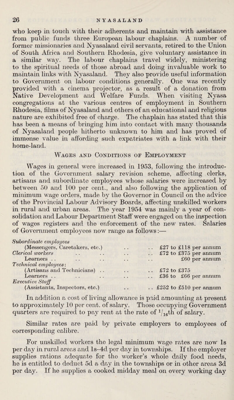 who keep in touch with their adherents and maintain with assistance from public funds three European labour chaplains. A number of former missionaries and Nyasaland civil servants, retired to the Union of South Africa and Southern Rhodesia, give voluntary assistance in a similar way. The labour chaplains travel widely, ministering to the spiritual needs of those abroad and doing invaluable work to maintain links with Nyasaland. They also provide useful information to Government on labour conditions generally. One was recently provided with a cinema projector, as a result of a donation from Native Development and Welfare Funds. When visiting Nyasa congregations at the various centres of employment in Southern Rhodesia, films of Nyasaland and others of an educational and religious nature are exhibited free of charge. The chaplain has stated that this has been a means of bringing him into contact with many thousands of Nyasaland people hitherto unknown to him and has proved of immense value in affording such expatriates with a link with their home-land. Wages and Conditions of Employment Wages in general were increased in 1953, following the introduc¬ tion of the Government salary revision scheme, affecting clerks, artisans and subordinate employees whose salaries were increased by between 50 and 100 per cent., and also following the application of minimum wage orders, made by the Governor in Council on the advice of the Provincial Labour Advisory Boards, affecting unskilled workers in rural and urban areas. The year 1954 was mainly a year of con¬ solidation and Labour Department Staff were engaged on the inspection of wages registers and the enforcement of the new rates. Scdaries of Government employees now range as follows:— Subordinate employees (Messengers, Caretakers, etc.) Clerical workers Learners Technical employees: (Artisans and Technicians) . Learners Executive Staff (Assistants, Inspectors, etc.) £27 to £118 per annum £72 to £375 per annum £60 per annum £72 to £375 £36 to £66 per annum £252 to £510 per annum In addition a cost of living allowance is paid amounting at present to approximately 10 per cent, of salary. Those occupying Government quarters are required to pay rent at the rate of 1/16th of salary. Similar rates a-re paid by private employers to employees of corresponding calibre. For unskilled workers the legal minimum wage redes are now Is per day in rural areas and ls-4d per day in townships. If tho employer supplies rations adequate for tho worker’s whole daily food needs, he is entitled to deduct 5d a day in the townships or in other areas 3d per day. If he supplies a cooked midday meal on every working day