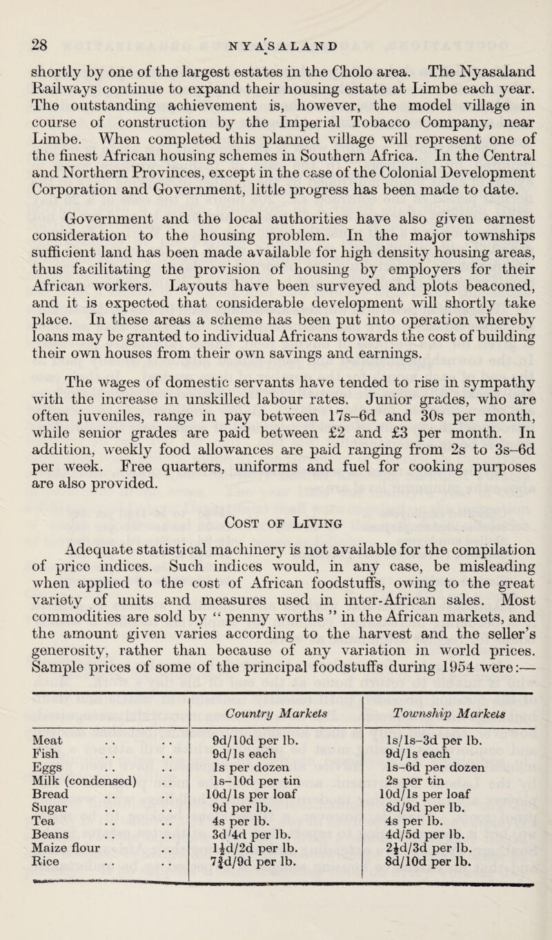 shortly by one of the largest estates in the Cholo area. The Nyasaland Railways continue to expand their housing estate at Limbe each year. The outstanding achievement is, however, the model village in course of construction by the Imperial Tobacco Company, near Limbe. When completed this planned village will represent one of the finest African housing schemes in Southern Africa. In the Central and Northern Provinces, except in the case of the Colonial Development Corporation and Government, little progress has been made to date. Government and the local authorities have also given earnest consideration to the housing problem. In the major townships sufficient land has been made available for high density housing areas, thus facilitating the provision of housing by employers for their African workers. Layouts have been surveyed and plots beaconed, and it is expected that considerable development will shortly take place. In these areas a scheme has been put into operation whereby loans may be granted to individual Africans towards the cost of building their own houses from their own savings and earnings. The wages of domestic servants have tended to rise in sympathy with the increase in unskilled labour rates. Junior grades, who are often juveniles, range in pay between 17s-6d and 30s per month, while senior grades are paid between £2 and £3 per month. In addition, weekly food allowances are paid ranging from 2s to 3s-6d per week. Free quarters, uniforms and fuel for cooking purposes are also provided. Cost of Living Adequate statistical machinery is not available for the compilation of price indices. Such indices would, in any case, be misleading when applied to the cost of African foodstuffs, owing to the great variety of units and measures used in inter-African sales. Most commodities are sold by “ penny worths ” in the African markets, and the amount given varies according to the harvest and the seller’s generosity, rather than because of any variation in world prices. Sample prices of some of the principal foodstuffs during 1954 were:— Country Markets Township Markets Meat 9d/10d per lb. ls/ls-3d per lb. Fish 9d/ls each 9d/Is each Eggs Is per dozen ls-6d per dozen Milk (condensed) ls-lOd per tin 2s per tin Bread lOd/ls per loaf lOd/ls per loaf Sugar 9d per lb. 8d/9d per lb. Tea 4s per lb. 4s per lb. Beans 3d;4d per lb. 4d/5d per lb. Maize flour Dd/2d per lb. 2^d/3d per lb. Rice 7£d/9d per lb. Sd/lOd per lb.