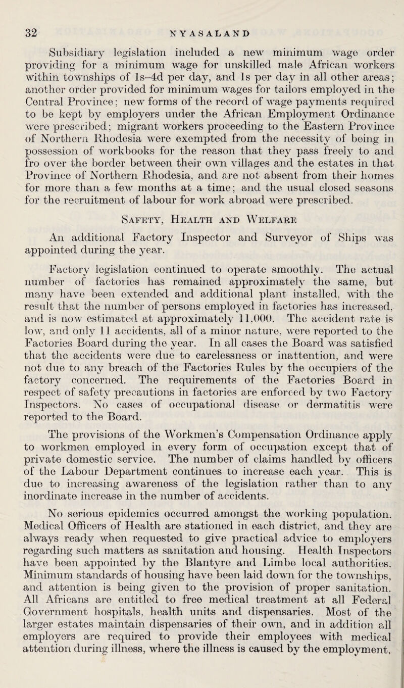 Subsidiary legislation included a new minimum wage order providing for a minimum wage for unskilled male African workers within townships of ls-4d per day, and Is per day in all other areas; another order provided for minimum wages for tailors employed in the Central Province; new forms of the record of wage payments required to be kept by employers under the African Employment Ordinance were prescribed; migrant workers proceeding to the Eastern Province of Northern Rhodesia were exempted from the necessity of being in possession of workbooks for the reason that they pass freely to and fro over the border between their own villages and the estates in that Province of Northern Rhodesia, and are not absent from their homes for more than a few months at a time; and the usual closed seasons for the recruitment of labour for work abroad were prescribed. Safety, Health and Welfare An additional Factory Inspector and Surveyor of Ships was appointed during the year. Factory legislation continued to operate smoothly. The actual number of factories has remained approximately the same, but many have been extended and additional plant installed, with the result that the number of persons employed in factories has increased, and is now estimated at approximately 11,000. The accident rate is low, and only 11 accidents, all of a minor nature, were reported to the Factories Board during the year. In all cases the Board was satisfied that the accidents were due to carelessness or inattention, and were not due to any breach of the Factories Rules by the occupiers of the factory concerned. The requirements of the Factories Board in respect of safety precautions in factories are enforced by two Factory Inspectors. No cases of occupational disease or dermatitis were reported to the Board. The provisions of the Workmen's Compensation Ordinance apply to workmen employed in every form of occupation except that of private domestic service. The number of claims handled by officers of the Labour Department continues to increase each year. This is due to increasing awareness of the legislation rather than to any inordinate increase in the number of accidents. No serious epidemics occurred amongst the working population. Medical Officers of Health are stationed in each district, and they are always ready when requested to give practical advice to employers regarding such matters as sanitation and housing. Health Inspectors have been appointed by the Blantyre and Limbe local authorities. Minimum standards of housing have been laid down for the townships, and attention is being given to the provision of proper sanitation. All Africans are entitled to free medical treatment at all Federal Government hospitals, health units and dispensaries. Most of the larger estates maintain dispensaries of their own, and in addition all employers are required to provide their employees with medical attention during illness, where the illness is caused by the employment,