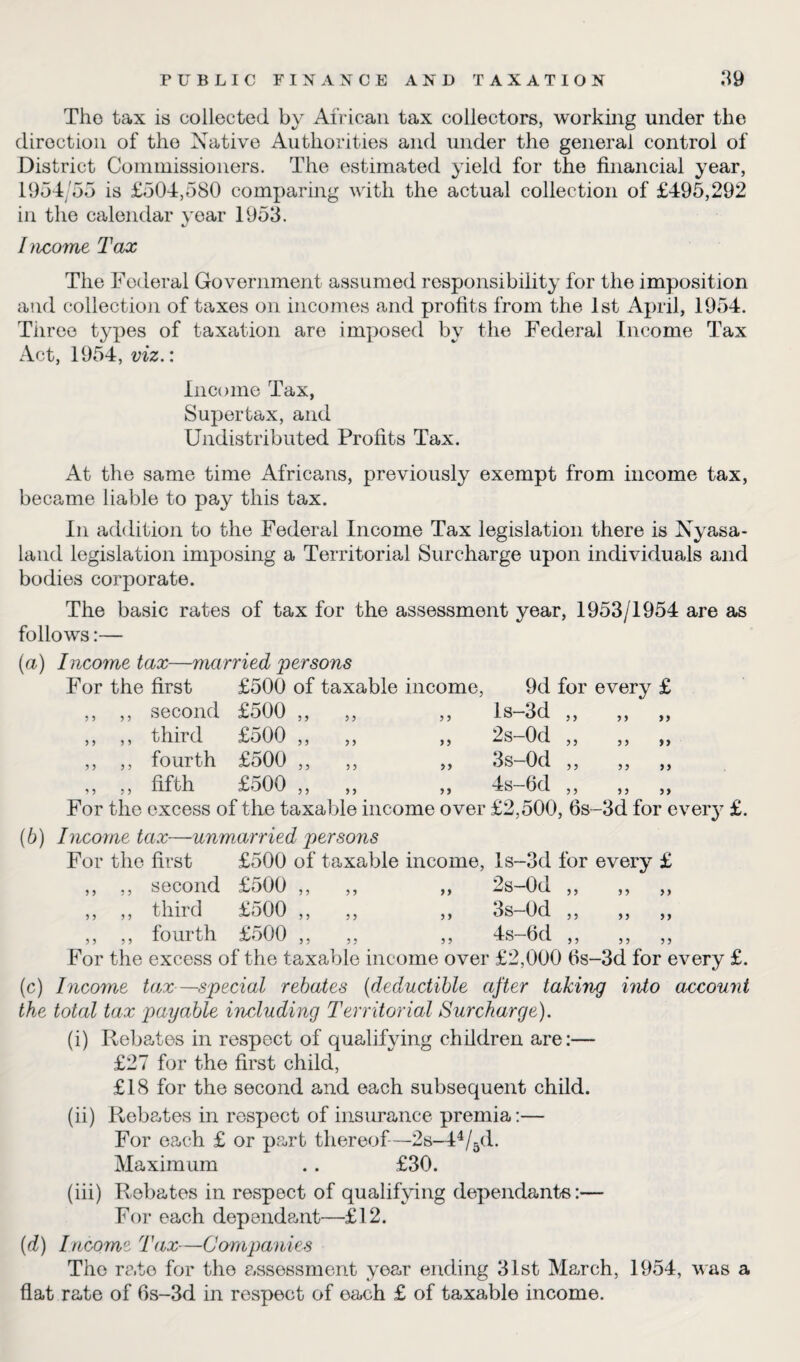 The tax is collected by African tax collectors, working under the direction of the Native Authorities and under the general control of District Commissioners. The estimated yield for the financial year, 1954/55 is £504,580 comparing with the actual collection of £495,292 in the calendar year 1953. %j Income Tax The Federal Government assumed responsibility for the imposition and collection of taxes on incomes and profits from the 1st April, 1954. Tiiree types of taxation are imposed by the Federal Income Tax Act, 1954, viz.: Income Tax, Supertax, and Undistributed Profits Tax. At the same time Africans, previously exempt from income tax, became liable to pay this tax. In addition to the Federal Income Tax legislation there is Nyasa- land legislation imposing a Territorial Surcharge upon individuals and bodies corporate. The basic rates of tax for the assessment year, 1953/1954 are as follows:— (а) Income tax—married persons For the first £500 of taxable income, 9d for every £ ,, ,, second £500 ,, ,, ,, ls-3d ,, ,, ,, ,, ,, third £500 ,, „ „ 2s-0d „ „ „ ,, ,, fourth £500 ,, ,, ,, 3s-0d ,, ,, ,, ,, ,, fifth £500 ,, „ „ 4s-6d ,, „ „ For the excess of the taxable income over £2,500, 6s~3d for every £. (б) Income tax—unmarried persons For the first £500 of taxable income, ls-3d for every £ ,, ,, second £500 ,, ,, ,, 2s-0d ,, ,, ,, ,, ,, third £500 ,, ,, ,, 3s-0d „ „ „ ,, ,, fourth £500 ,, ,, ,, 4s-6d ,, ,, ,, For the excess of the taxable income over £2,000 fis-3d for every £. (c) Income tax—special rebates (deductible after taking into account the total tax payable including Territorial Surcharge). (i) Rebates in respect of qualifying children are:— £27 for the first child, £18 for the second and each subsequent child. (ii) Rebates in respect of insurance premia:— For each £ or part thereof-2s-44/5d. Maximum .. £30. (iii) Rebates in respect of qualifying dependants:— For each dependant—£12. (d) Income Tax—Companies The rate for the c.ssessment year ending 31st March, 1954, was a flat rate of 6s-3d in respect of each £ of taxable income.