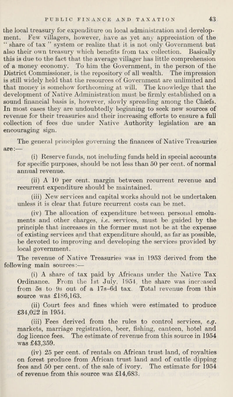 the local treasury for expenditure oil local administration and develop¬ ment. Few villagers, however, have as yet any appreciation of the “ share of tax ” system or realize that it is not only Government but also their own treasury which benefits from tax collection. Basically this is due to the fact that the average villager has little comprehension of a money economy. To him the Government, in the person of the District Commissioner, is the repository of all wealth. The impression is still widely held that the resources of Government are unlimited and that money is somehow forthcoming at will. The knowledge that the development of Native Administration must be firmly established on a sound financial basis is, however, slowly spreading among the Chiefs. In most cases they are undoubtedly beginning to seek new sources of revenue for their treasuries and their increasing efforts to ensure a full collection of fees due under Native Authority legislation are an encouraging sign. The general principles governing the finances of Native Treasuries are:— (i) Reserve funds, not including funds held in special accounts for specific purposes, should be not less than 50 per cent, of normal annual revenue. (ii) A 10 per cent, margin between recurrent revenue and recurrent expenditure should be maintained. (iii) New services and capital works should not be undertaken unless it is clear that future recurrent costs can be met. (iv) The allocation of expenditure between personal emolu¬ ments and other charges, i.e. services, must be guided by the principle that increases in the former must not be at the expense of existing services and that expenditure should, as far as possible, be devoted to improving and developing the services provided by local government. The revenue of Native Treasuries was in 1953 derived from the following main sources:— (i) A share of tax paid by Africans under the Native Tax Ordinance. From the 1st July, 1954, the share was increased from 5s to 9s out of a 17s-6d tax. Total revenue from this source was £186,163. (ii) Court fees and fines which were estimated to produce £34,022 in 1954. (iii) Fees derived from the rules to control services, e.g. markets, marriage registration, beer, fishing, canteen, hotel and dog licence fees. The estimate of revenue from this source in 1954 was £43,359. (iv) 25 per cent, of rentals on African trust land, of royalties on forest produce from African trust land and of cattle dipping fees and 50 per cent, of the sale of ivory. The estimate for 1954 of revenue from this source was £14,683.