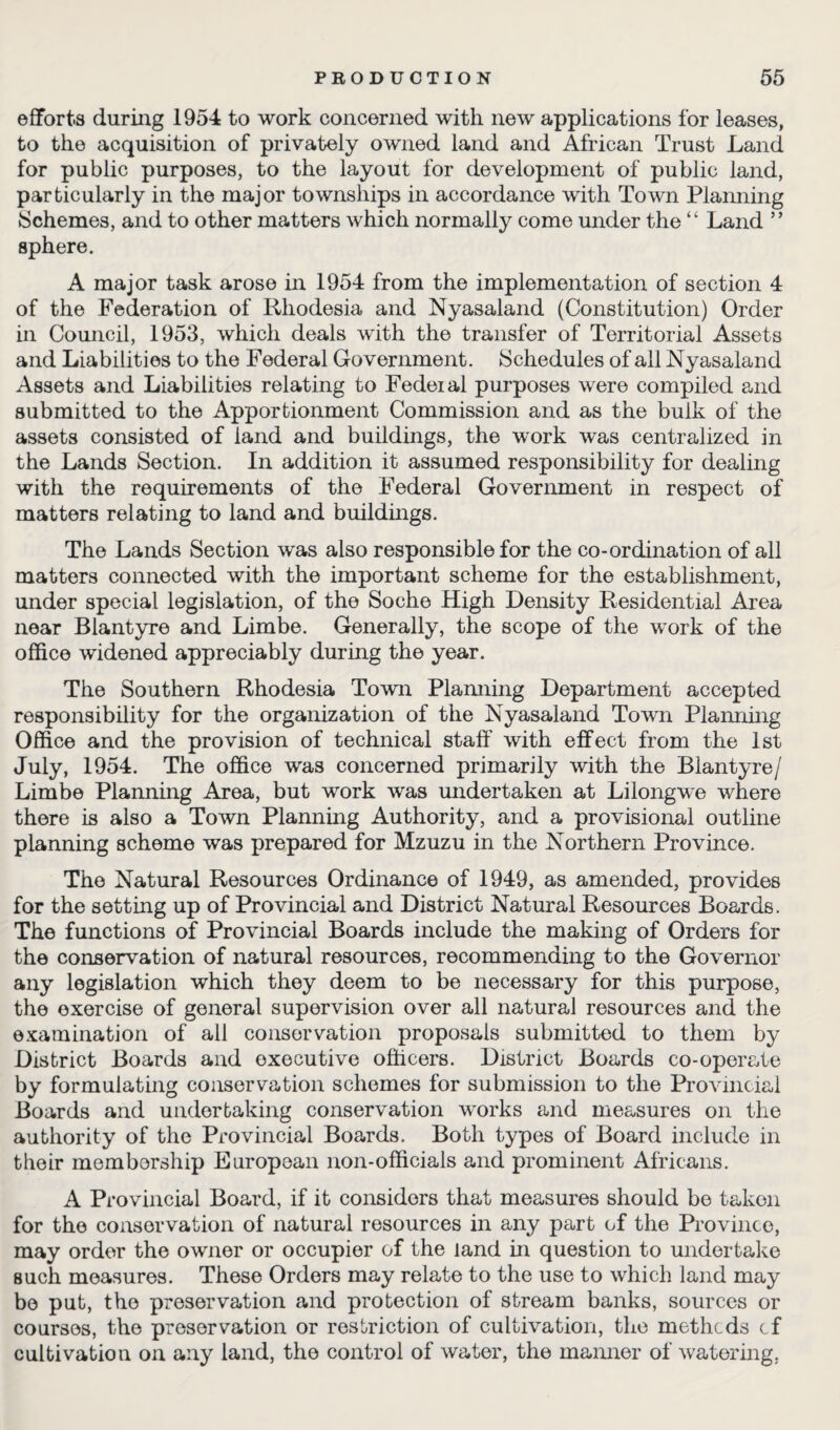 efforts during 1954 to work concerned with new applications for leases, to the acquisition of privately owned land and African Trust Land for public purposes, to the layout for development of public land, particularly in the major townships in accordance with Town Planning Schemes, and to other matters which normally come under the “ Land ” sphere. A major task arose in 1954 from the implementation of section 4 of the Federation of Rhodesia and Nyasaland (Constitution) Order hi Council, 1953, which deals with the transfer of Territorial Assets and Liabilities to the Federal Government. Schedules of all Nyasaland Assets and Liabilities relating to Fedeial purposes were compiled and submitted to the Apportionment Commission and as the bulk of the assets consisted of land and buildings, the work was centralized in the Lands Section. In addition it assumed responsibility for dealing with the requirements of the Federal Government in respect of matters relating to land and buildings. The Lands Section was also responsible for the co-ordination of all matters connected with the important scheme for the establishment, under special legislation, of the Soche High Density Residential Area near Blantyre and Limbe. Generally, the scope of the work of the office widened appreciably during the year. The Southern Rhodesia Town Planning Department accepted responsibility for the organization of the Nyasaland Town Planning Office and the provision of technical staff with effect from the 1st July, 1954. The office was concerned primarily with the Blantyre/ Limbe Planning Area, but work was undertaken at Lilongwe where there is also a Town Planning Authority, and a provisional outline planning scheme was prepared for Mzuzu in the Northern Province. The Natural Resources Ordinance of 1949, as amended, provides for the setting up of Provincial and District Natural Resources Boards. The functions of Provincial Boards include the making of Orders for the conservation of natural resources, recommending to the Governor any legislation which they deem to be necessary for this purpose, the exercise of general supervision over all natural resources and the examination of all conservation proposals submitted to them by District Boards and executive officers. District Boards co-operate by formulating conservation schemes for submission to the Provincial Boards and undertaking conservation works and measures on the authority of the Provincial Boards. Both types of Board include in their membership European non-officials and prominent Africans. A Provincial Board, if it considers that measures should be takon for the conservation of natural resources in any part of the Province, may order the owner or occupier of the land in question to undertake such measures. These Orders may relate to the use to which land may be put, the preservation and protection of stream banks, sources or courses, the preservation or restriction of cultivation, the methcds cf cultivation on any land, the control of water, the manner of watering,