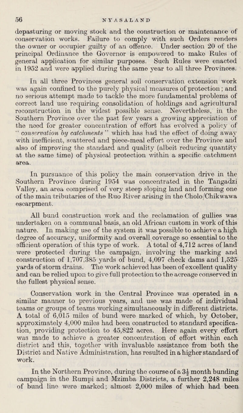 depasturing or moving stock and the construction or maintenance of conservation works. Failure to comply with such Orders renders the owner or occupier guilty of an offence. Under section 20 of the principal Ordinance the Governor is empowered to make Rules of general application for similar purposes. Such Rules were enacted in 1952 and were applied during the same year to all three Provinces. In all three Provinces general soil conservation extension work was again confined to the purely physical measures of protection; and no serious attempt made to tackle the more fundamental problems of correct land use requiring consolidation of holdings and agricultural reconstruction in the widest possible sense. Nevertheless, in the Southern Province over the past few years a growing appreciation of the need for greater concentration of effort has evolved a policy of “ conservation by catchments ” which has had the effect of doing away with inefficient, scattered and piece-meal effort over the Province and also of improving the standard and quality (albeit reducing quantity at the same time) of physical protection within a specific catchment area. In pursuance of this policy the main conservation drive in the Southern Province during 1954 was concentrated in the Tangadzi Valley, an area comprised of very steep sloping land and forming one of the main tributaries of the Ruo River arising in the Cholo/Chikwawa escarpment. All bund construction work and the reclamation of gullies was undertaken on a communal basis, an old African custom in work of this nature. In making use of the system it was possible to achieve a high degree of accuracy, uniformity and overall coverage so essential to the efficient operation of this type of work. A total of 4,712 acres of land were protected during the campaign, involving the marking and construction of 1,707,385 yards of bund, 4,097 check dams and 1,525 yards of storm drains. The work achieved has been of excellent quality and can be relied upon to give full protection to the acreage conserved in the fullest physical sense. Conservation work in the Central Province was operated in a similar manner to previous years, and use was made of individual teams or groups of teams working simultaneously in different districts. A total of 6,015 miles of bund were marked of which, by October, approximately 4,000 miles had been constructed to standard specifica¬ tion, providing protection to 45,822 acres. Here again every effort was made to achieve a greater concentration of effort within each district and this, together with invaluable assistance from both the District and Native Administration, has resulted in a higher standard of work. In the Northern Province, during the course of a 3|- month bunding campaign in the Rumpi and Mzimba Districts, a further 2,248 miles of bund line were marked; almost 2,000 miles of which had been