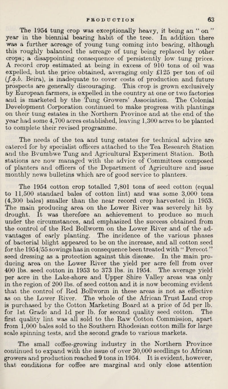 The 1954 tung crop was exceptionally heavy, it being an “ on ” year in the biennial bearing habit of the tree. In addition there was a further acreage of young tung coming into bearing, although this roughly balanced the acreage of tung being replaced by other crops; a disappointing consequence of persistently low tung prices. A record crop estimated at being in excess of 910 tons of oil was expelled, but the price obtained, averaging only £125 per ton of oil (f.o.b. Beira), is inadequate to cover costs of production and future prospects are generally discouraging. This crop is grown exclusively by European farmers, is expelled in the country at one or two factories and is marketed by the Tung Growers’ Association. The Colonial Development Corporation continued to make progress with plantings on their tung estates in the Northern Province and at the end of the year had some 4,700 acres established, leaving 1,300 acres to be planted to complete their revised programme. The needs of the tea and tung estates for technical advice are catered for by specialist officers attached to the Tea Research Station and the Bvumbwe Tung and Agricultural Experiment Station. Both stations are now managed with the advice of Committees composed of planters and officers of the Department of Agriculture and issue monthly news bulletins which are of good service to planters. The 1954 cotton crop totalled 7,801 tons of seed cotton (equal to 11,500 standard bales of cotton lint) and was some 3,000 tons (4,300 bales) smaller than the near record crop harvested in 1953. The main producing area on the Lower River was severely hit by drought. It was therefore an achievement to produce so much under the circumstances, and emphasized the success obtained from the control of the Red Bollworm on the Lower River and of the ad¬ vantages of early planting. The incidence of the various phases of bacterial blight appeared to be on the increase, and all cotton seed for the 1954/55 sowings has in consequence been treated with “ Perecot ” seed dressing as a protection against this disease. In the main pro¬ ducing area on the Lower River the yield per acre fell from over 400 lbs. seed cotton in 1953 to 373 lbs. in 1954. The average yield per acre in the Lake-shore and Upper Shire Valley areas was only in the region of 200 lbs. of seed cotton and it is now becoming evident that the control of Red Bollworm in these areas is not as effective as on the Lower River. The whole of the African Trust Land crop is purchased by the Cotton Marketing Board at a price of 5d per lb. for 1st Grade and Id per lb. for second quality seed cotton. The first quality lint was all sold to the Raw Cotton Commission, apart from 1,000 bales sold to the Southern Rhodesian cotton mills for large scale spinning tests, and the second grade to various markets. The small coffee-growing industry in the Northern Province continued to expand with the issue of over 30,000 seedlings to African growers and production reached 9 tons in 1954. It is evident, however, that conditions for coffee are marginal and only close attention