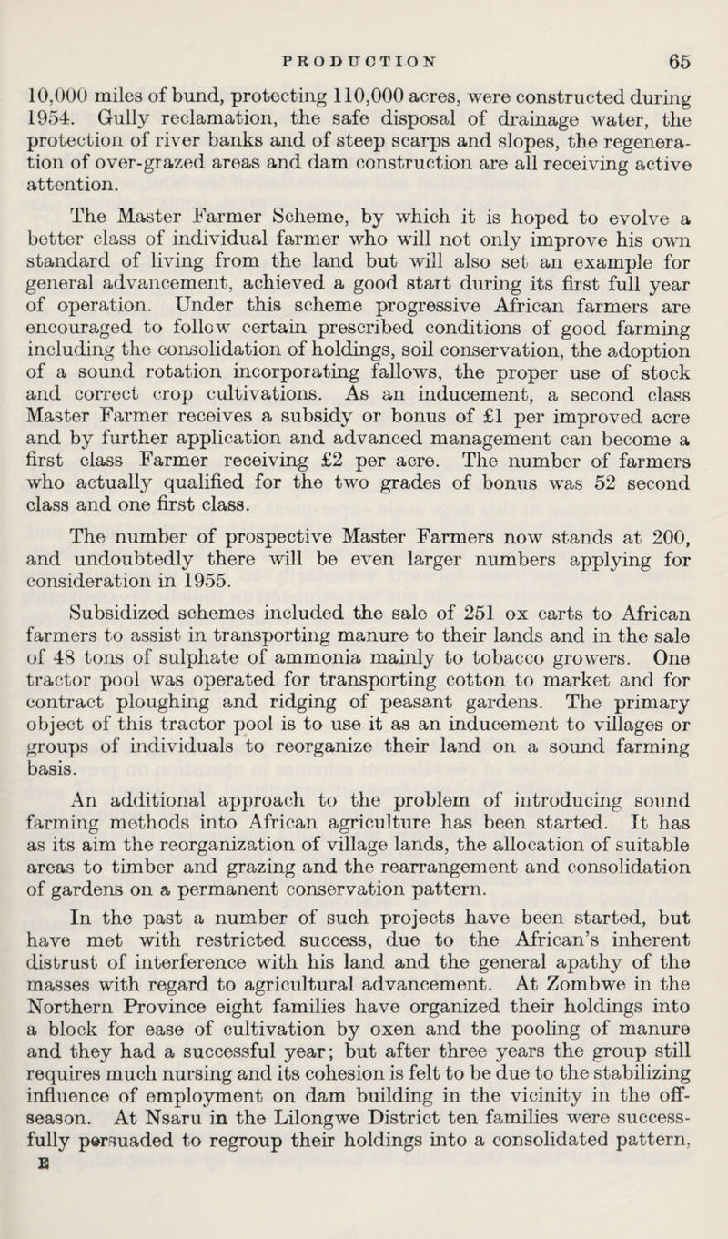 10,000 miles of bund, protecting 110,000 acres, were constructed during 1954. Gully reclamation, the safe disposal of drainage water, the protection of river banks and of steep scarps and slopes, the regenera¬ tion of over-grazed areas and dam construction are all receiving active attention. The Master Farmer Scheme, by which it is hoped to evolve a better class of individual farmer who will not only improve his own standard of living from the land but will also set an example for general advancement, achieved a good start during its first full year of operation. Under this scheme progressive African farmers are encouraged to follow certain prescribed conditions of good farming including the consolidation of holdings, soil conservation, the adoption of a sound rotation incorporating fallows, the proper use of stock and correct crop cultivations. As an inducement, a second class Master Farmer receives a subsidy or bonus of £1 per improved acre and by further application and advanced management can become a first class Farmer receiving £2 per acre. The number of farmers who actually qualified for the two grades of bonus was 52 second class and one first class. The number of prospective Master Farmers now stands at 200, and undoubtedly there will be even larger numbers applying for consideration in 1955. Subsidized schemes included the sale of 251 ox carts to African farmers to assist in transporting manure to their lands and in the sale of 48 tons of sulphate of ammonia mainly to tobacco growers. One tractor pool was operated for transporting cotton to market and for contract ploughing and ridging of peasant gardens. The primary object of this tractor pool is to use it as an inducement to villages or groups of individuals to reorganize their land on a sound farming basis. An additional approach to the problem of introducing sound farming methods into African agriculture has been started. It has as its aim the reorganization of village lands, the allocation of suitable areas to timber and grazing and the rearrangement and consolidation of gardens on a permanent conservation pattern. In the past a number of such projects have been started, but have met with restricted success, due to the African’s inherent distrust of interference with his land and the general apathy of the masses with regard to agricultural advancement. At Zombwe in the Northern Province eight families have organized their holdings into a block for ease of cultivation by oxen and the pooling of manure and they had a successful year; but after three years the group still requires much nursing and its cohesion is felt to be due to the stabilizing influence of employment on dam building in the vicinity in the off¬ season. At Nsaru in the Lilongwe District ten families were success¬ fully persuaded to regroup their holdings into a consolidated pattern, E