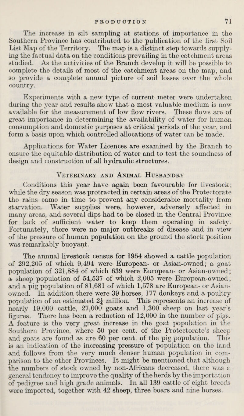 The increase in silt sampling at stations of importance in the Southern Province has contributed to the publication of the first Soil List Map of the Territory. The map is a distinct step towards supply¬ ing the factual data on the conditions prevailing in the catchment areas studied. As the activities of the Branch develop it will be possible to complete the details of most of the catchment areas on the map, and so provide a complete annual picture of soil losses over the whole country. Experiments with a new type of current meter were undertaken during the year and results show that a most valuable medium is now available for the measurement of low flow rivers. These flows are of great importance in determining the availability of water for human consumption and domestic purposes at critical periods of the year, and form a basis upon which controlled allocations of water can be made. Applications for Water Licences are examined by the Branch to ensure the equitable distribution of water and to test the soundness of design and construction of all hydraulic structures. Veterinary and Animal Husbandry Conditions this year have again been favourable for livestock; while the dry season was protracted in certain areas of the Protectorate the rains came in time to prevent any considerable mortality from starvation. Water supplies were, however, adversely affected in many areas, and several dips had to be closed in the Central Province for lack of sufficient water to keep them operating in safety. Fortunately, there were no major outbreaks of disease and in view of the pressure of human population on the ground the stock position was remarkably buoyant. The annual livestock census for 1954 showed a cattle population of 292,205 of which 9,494 were European- or Asian-owned; a goat population of 321,884 of which 639 were European- or Asian-owned; a sheep population of 54,537 of which 2,005 were European-owned; and a pig population of 81,681 of which 1,578 are European- or Asian- owned. In addition there were 39 horses, 177 donkeys and a poultry population of an estimated 2J million. This represents an increase of nearly 19,000 cattle, 27,000 goats and 1,300 sheep on last year’s figures. There has been a reduction of 12,000 in the number of pigs. A feature is the very great increase in the goat population in the Southern Province, where 50 per cent, of the Protectorate’s sheep and goats are found as are 60 per cent, of the pig population. This is an indication of the increasing pressure of population on the land and follows from the very much denser human population in com¬ parison to the other Provinces. It might be mentioned that although the numbers of stock owned by non-Africans decreased, there was a general tendency to improve the quality of the herds by the importation of pedigree and high grade animals. In all 139 cattle of eight breeds wore imported, together with 42 sheep, three boars and nine horses.