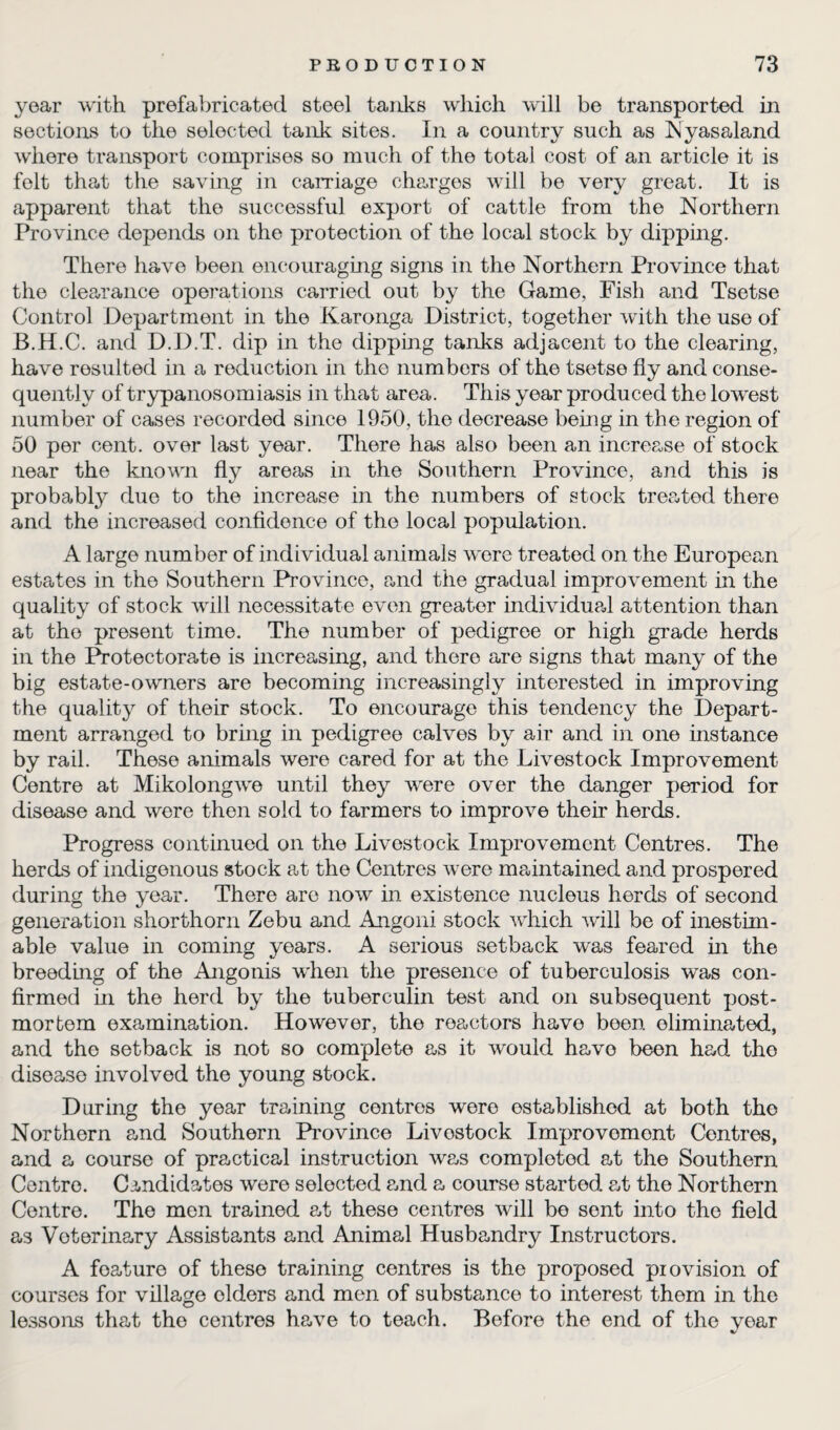 year with prefabricated steel tanks which will be transported in sections to the selected tank sites. In a country such as Nyasaland where transport comprises so much of the total cost of an article it is folt that the saving in carriage charges will be very great. It is apparent that the successful export of cattle from the Northern Province depends on the protection of the local stock by dipping. There have been encouraging signs in the Northern Province that the clearance operations carried out by the Game, Fish and Tsetse Control Department in the Karonga District, together with the use of B.H.C. and D.D.T. dip in the dipping tanks adjacent to the clearing, have resulted in a reduction in the numbers of the tsetse fly and conse¬ quently of trypanosomiasis in that area. This year produced the lowest number of cases recorded since 1950, the decrease being in the region of 50 per cent, over last year. There has also been an increase of stock near the known fly areas in the Southern Province, and this is probably due to the increase in the numbers of stock treated there and the increased confidence of the local population. A large number of individual animals were treated on the European estates in the Southern Province, and the gradual improvement in the quality of stock will necessitate even greater individual attention than at the present time. The number of pedigree or high grade herds in the Protectorate is increasing, and there are signs that many of the big estate-owners are becoming increasingly interested in improving the quality of their stock. To encourage this tendency the Depart¬ ment arranged to bring in pedigree calves by air and in one instance by rail. These animals were cared for at the Livestock Improvement Centre at Mikolongwe until they were over the danger period for disease and were then sold to farmers to improve their herds. Progress continued on the Livestock Improvement Centres. The herds of indigenous stock at the Centres were maintained and prospered during the year. There arc now in existence nucleus herds of second generation shorthorn Zebu and Angoni stock which will be of inestim¬ able value in coming years. A serious setback was feared in the breeding of the Angonis when the presence of tuberculosis was con¬ firmed in the herd by the tuberculin test and on subsequent post¬ mortem examination. However, the reactors have been eliminated, and the setback is not so complete as it would havo been had tho disease involved the young stock. During the year training centres were established at both tho Northern and Southern Province Livestock Improvomont Contres, and a course of practical instruction was completed at the Southern Centre. Candidates were selected and a course started at the Northern Centre. The men trained at these centres will bo sont into the field as Veterinary Assistants and Animal Husbandry Instructors. A foature of these training centres is the proposed provision of courses for village elders and men of substance to interest them in the lessons that tho centres have to teach. Before the end of the year