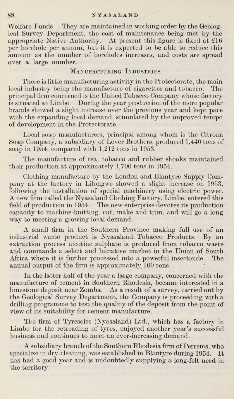 Welfare Funds. They are maintained in working order by the Geolog¬ ical Survey Department, the cost of maintenance being met by the appropriate Native Authority. At present this figure is fixed at £16 per borehole per annum, but it is expected to be able to reduce this amount as the number of boreholes increases, and costs are spread over a large number. Manufacturing Industries There is little manufacturing activity in the Protectorate, the main local industry being the manufacture of cigarettes and tobacco. The principal firm concerned is the United Tobacco Company whose factory is situated at Limbe. During the year production of the more popular brands showed a slight increase over the previous year and kept pace with the expanding local demand, stimulated by the improved tempo of development in the Protectorate. Local soap manufacturers, principal among whom is the Citrona Soap Company, a subsidiary of Lever Brothers, produced 1,440 tons of soap in 1954, compared with 1,212 tons in 1953. The manufacture of tea, tobacco and rubber shooks maintained their production at approximately 1,700 tons in 1954. Clothing manufacture by the London and Blantyre Supply Com¬ pany at the factory in Lilongwe showed a slight increase on 1953, following the installation of special machinery using electric power. A new firm called the Nyasaland Clothing Factory, Limbe, entered this field of production in 1954. The new enterprise devotes its production capacity to machine-knitting, cut, make and trim, and will go a long way to meeting a growing local demand. A small firm in the Southern Province making full use of an industrial waste product is Nyasaland Tobacco Products. By an extraction process nicotine sulphate is produced from tobacco waste and commands a . select and lucrative market in the Union of South Africa where it is further processed into a powerful insecticide. The annual output of the firm is approximately 100 tons. In the latter half of the year a large company, concerned with the manufacture of cement in Southern Rhodesia, became interested in a limestone deposit near Zomba. As a result of a survey, carried out by the Geological Survey Department, the Company is proceeding with a drilling programme to test the quality of the deposit from the point of view of its suitability for cement manufacture. The firm of Tyresoles (Nyasaland) Ltd., which has a factory in Limbe for the retreading of tyres, enjoyed another year’s successful business and continues to meet an ever-increasing demand. A subsidiary branch of the Southern Rhodesia firm of Perrems, who specialize in dry-cleaning, was established in Blantyre during 1954. It has had a good year and is undoubtedly supplying a long-felt need in the territory.