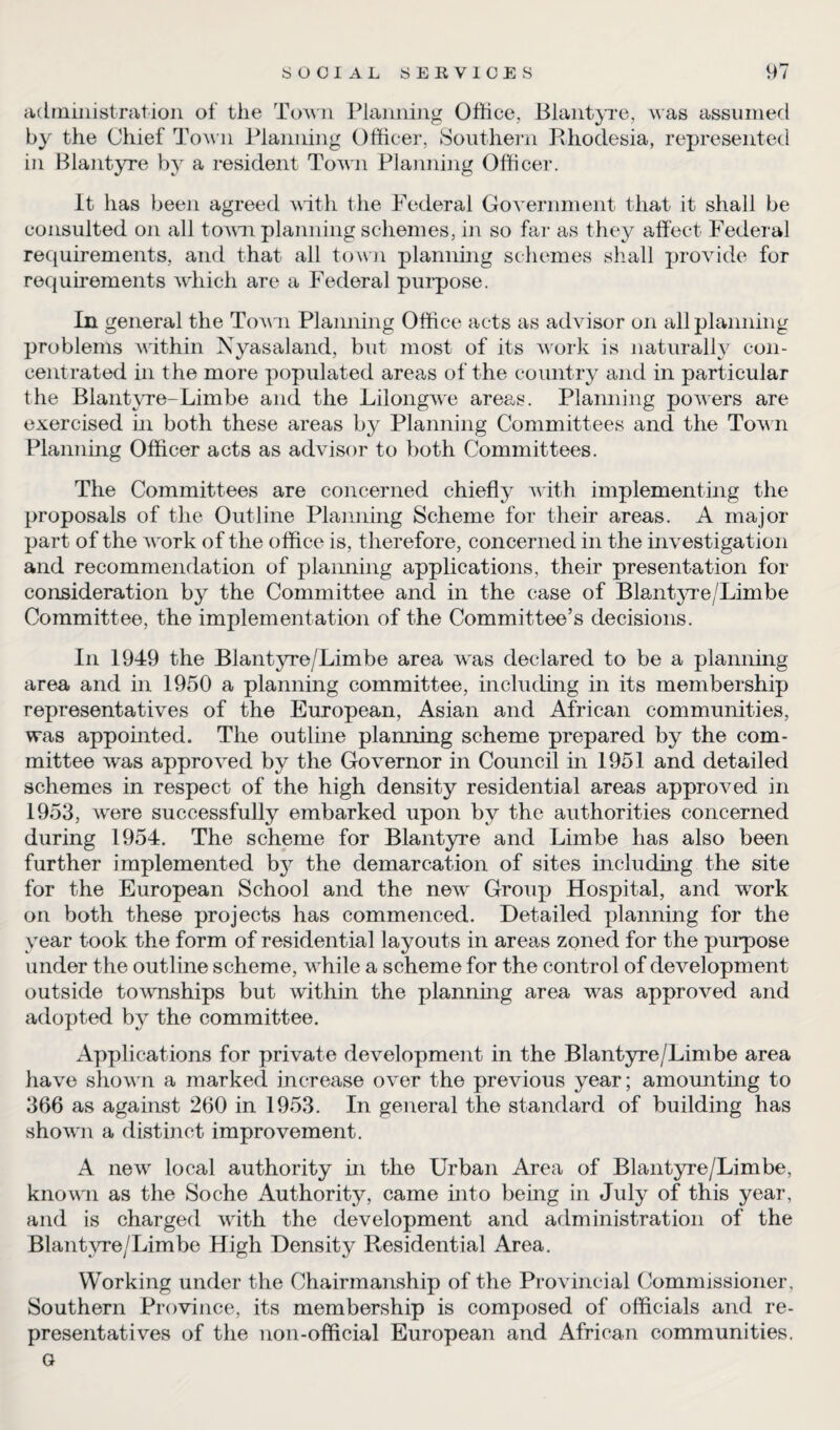 administration of the Town Planning Office, Blantyre, was assumed by the Chief Town Planning Officer, Southern Rhodesia, represented in Blantyre by a resident Town Planning Officer. It has been agreed with the Federal Government that it shall be consulted on all town planning schemes, in so far as they affect Federal requirements, and that all town planning schemes shall provide for requirements which are a Federal purpose. In general the Town Planning Office acts as advisor on all planning problems within Nyasaland, but most of its work is naturally con¬ centrated in the more populated areas of the country and in particular the Blantyre-Limbe and the Lilongwe areas. Planning powers are exercised in both these areas by Planning Committees and the Town Planning Officer acts as advisor to both Committees. The Committees are concerned chiefly with implementing the proposals of the Outline Planning Scheme for their areas. A major part of the Avork of the office is, therefore, concerned in the investigation and recommendation of planning applications, their presentation for consideration by the Committee and in the case of Blantyre/Limbe Committee, the implementation of the Committee’s decisions. In 1949 the Blantyre/Limbe area was declared to be a planning area and in 1950 a planning committee, including in its membership representatives of the European, Asian and African communities, was appointed. The outline planning scheme prepared by the com¬ mittee was approved by the Governor in Council in 1951 and detailed schemes in respect of the high density residential areas approved in 1953, were successfully embarked upon by the authorities concerned during 1954. The scheme for Blantyre and Limbe has also been further implemented by the demarcation of sites including the site for the European School and the ne^v Group Hospital, and work on both these projects has commenced. Detailed planning for the year took the form of residential layouts in areas zoned for the purpose under the outline scheme, while a scheme for the control of development outside townships but within the planning area was approved and adopted by the committee. Applications for private development in the Blantyre/Limbe area have shown a marked increase over the previous year; amounting to 366 as against 260 in 1953. In general the standard of building has shown a distinct improvement. A new local authority in the Urban Area of Blantyre/Limbe, known as the Soche Authority, came into being in July of this year, and is charged with the development and administration of the Blantyre/Limbe High Density Residential Area. Working under the Chairmanship of the Provincial Commissioner, Southern Province, its membership is composed of officials and re¬ presentatives of the non-official European and African communities, a