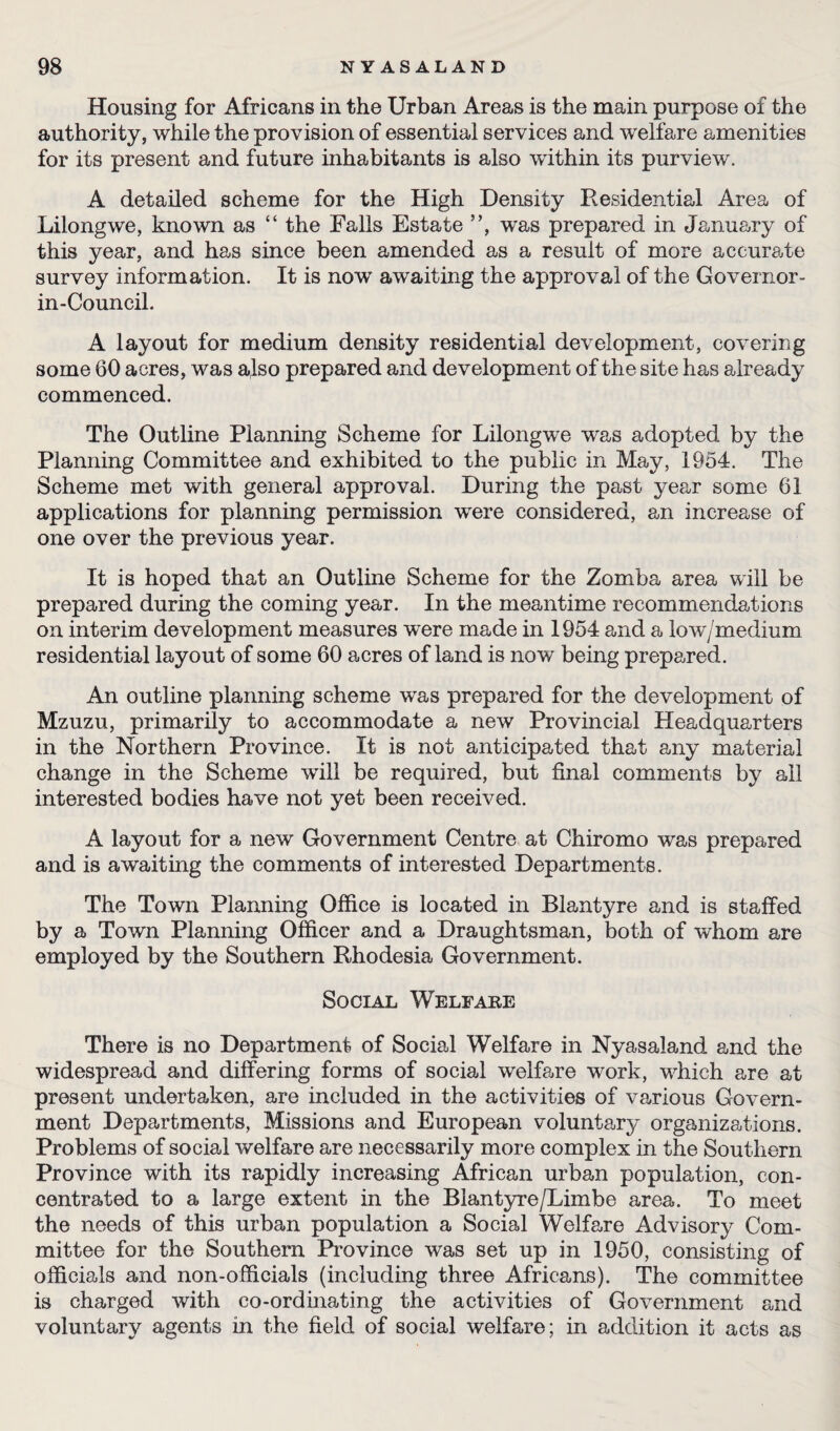 Housing for Africans in the Urban Areas is the main purpose of the authority, while the provision of essential services and welfare amenities for its present and future inhabitants is also within its purview. A detailed scheme for the High Density Residential Area of Lilongwe, known as “ the Falls Estate ”, was prepared in January of this year, and has since been amended as a result of more accurate survey information. It is nowT awaiting the approval of the Governor - in-Council. A layout for medium density residential development, covering some 60 acres, was also prepared and development of the site has already commenced. The Outline Planning Scheme for Lilongwe was adopted by the Planning Committee and exhibited to the public in May, 1954. The Scheme met with general approval. During the past yea,r some 61 applications for planning permission were considered, an increase of one over the previous year. It is hoped that an Outline Scheme for the Zomba area will be prepared during the coming year. In the meantime recommendations on interim development measures were made in 1954 and a low/medium residential layout of some 60 acres of land is now being prepared. An outline planning scheme was prepared for the development of Mzuzu, primarily to accommodate a new Provincial Headquarters in the Northern Province. It is not anticipated that any material change in the Scheme will be required, but final comments by all interested bodies have not yet been received. A layout for a new Government Centre at Chiromo was prepared and is awaiting the comments of interested Departments. The Town Planning Office is located in Blantyre and is staffed by a Town Planning Officer and a Draughtsman, both of whom are employed by the Southern Rhodesia Government. Social Welfare There is no Department of Social Welfare in Nyasaland and the widespread and differing forms of social welfare work, which are at present undertaken, are included in the activities of various Govern¬ ment Departments, Missions and European voluntary organizations. Problems of social welfare are necessarily more complex in the Southern Province with its rapidly increasing African urban population, con¬ centrated to a large extent in the Blantyre/Limbe area. To meet the needs of this urban population a Social Welfare Advisory Com¬ mittee for the Southern Province was set up in 1950, consisting of officials and non-officials (including three Africans). The committee is charged with co-ordinating the activities of Government and voluntary agents in the field of social welfare; in addition it acts as