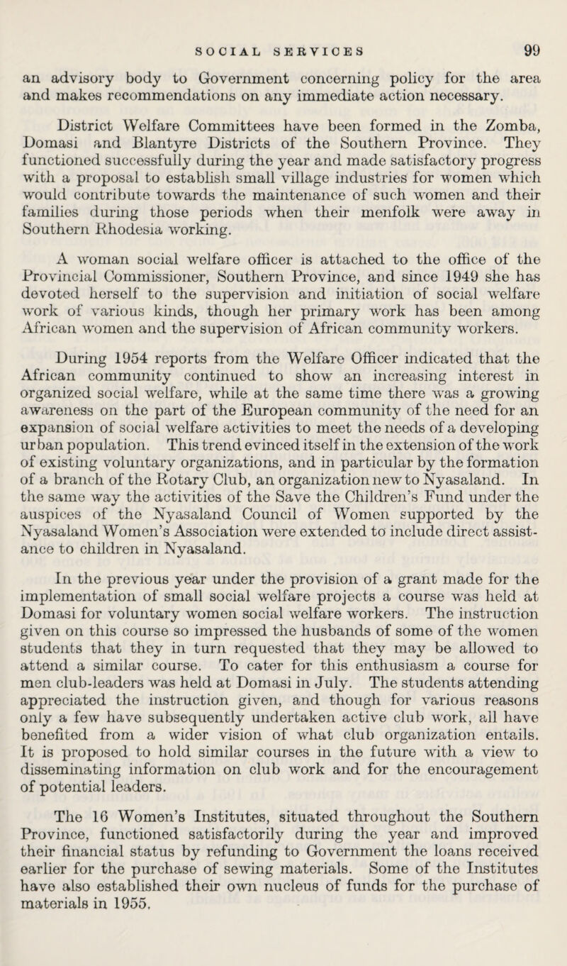 an advisory body to Government concerning policy for the area and makes recommendations on any immediate action necessary. District Welfare Committees have been formed in the Zomba, Domasi and Blantyre Districts of the Southern Province. They functioned successfully during the year and made satisfactory progress with a proposal to establish small village industries for women which would contribute towards the maintenance of such women and their families during those periods when their menfolk were away in Southern Rhodesia working. A woman social welfare officer is attached to the office of the Provincial Commissioner, Southern Province, and since 1949 she has devoted herself to the supervision and initiation of social welfare work of various kinds, though her primary w'ork has been among African women and the supervision of African community workers. During 1954 reports from the Welfare Officer indicated that the African community continued to show an increasing interest in organized social welfare, while at the same time there wras a growing awareness on the part of the European community of the need for an expansion of social welfare activities to meet the needs of a developing ur ban population. This trend evinced itself in the extension of the wrork of existing voluntary organizations, and in particular by the formation of a branch of the Rotary Club, an organization new to Nyasaland. In the same way the activities of the Save the Children’s Fund under the auspices of the Nyasaland Council of Women supported by the Nyasaland Women’s Association were extended to include direct assist¬ ance to children in Nyasaland. In the previous year under the provision of a grant made for the implementation of small social welfare projects a course was held at Domasi for voluntary women social welfare w*orkers. The instruction given on this course so impressed the husbands of some of the women students that they in turn requested that they may be allowed to attend a similar course. To cater for this enthusiasm a course for men club-leaders was held at Domasi in July. The students attending appreciated the instruction given, and though for various reasons only a few have subsequently undertaken active club work, all have benefited from a wider vision of what club organization entails. It is proposed to hold similar courses in the future with a view to disseminating information on club work and for the encouragement of potential leaders. The 16 Women’s Institutes, situated throughout the Southern Province, functioned satisfactorily during the year and improved their financial status by refunding to Government the loans received earlier for the purchase of sewing materials. Some of the Institutes have also established their own nucleus of funds for the purchase of materials in 1955.