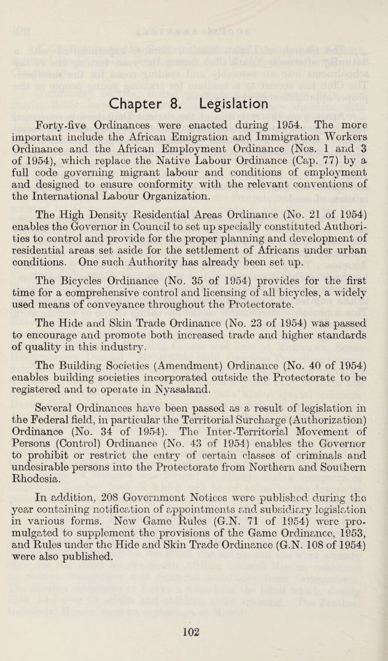 Chapter 8. Legislation Forty-five Ordinances were enacted during 1954. The more important include the African Emigration and Immigration Workers Ordinance and the African Employment Ordinance (Nos. 1 and 3 of 1954), v/hich replace the Native Labour Ordinance (Ca«p. 77) by a full code governing migrant labour and conditions of employment and designed to ensure conformity with the relevant conventions of the International Labour Organization. The High Density Residential Areas Ordinance (No. 21 of 1954) enables the Governor in Council to set up specially constituted Authori¬ ties to control and provide for the proper planning and development of residential areas set aside for the settlement of Africans under urban conditions. One such Authority has already been set up. The Bicycles Ordinance (No. 35 of 1954) provides for the first time for a comprehensive control and licensing of all bicycles, a widely used means of conveyance throughout the Protectorate. The Hide and Skin Trade Ordinance (No. 23 of 1954) w'as passed to encourage and promote both increased trade and higher standards of quality in this industry. The Building Societies (Amendment) Ordinance (No. 40 of 1954) enables building societies incorporated outside the Protectorate to be registered and to operate in Nyasaland. Several Ordinances have been passed as a result of legislation in the Federal field, in particular the Territorial Surcharge (Authorization) Ordinance (No. 34 of 1954). The Inter-Territorial Movement of Persons (Control) Ordinance (No. 43 of 1954) enables the Governor to prohibit or restrict the entry of certain classes of criminals and undesirable persons into the Protectorate from Northern and Southern Rhodesia. In addition, 208 Government Notices were published during the year containing notification of appointments and subsidiary legislation in various forms. New Game Rules (G.N. 71 of 1954) were pro¬ mulgated to supplement the provisions of the Game Ordinance, 1953, and Rules under the Hide and Skin Trade Ordinance (G.N. 108 of 1954) were also published.