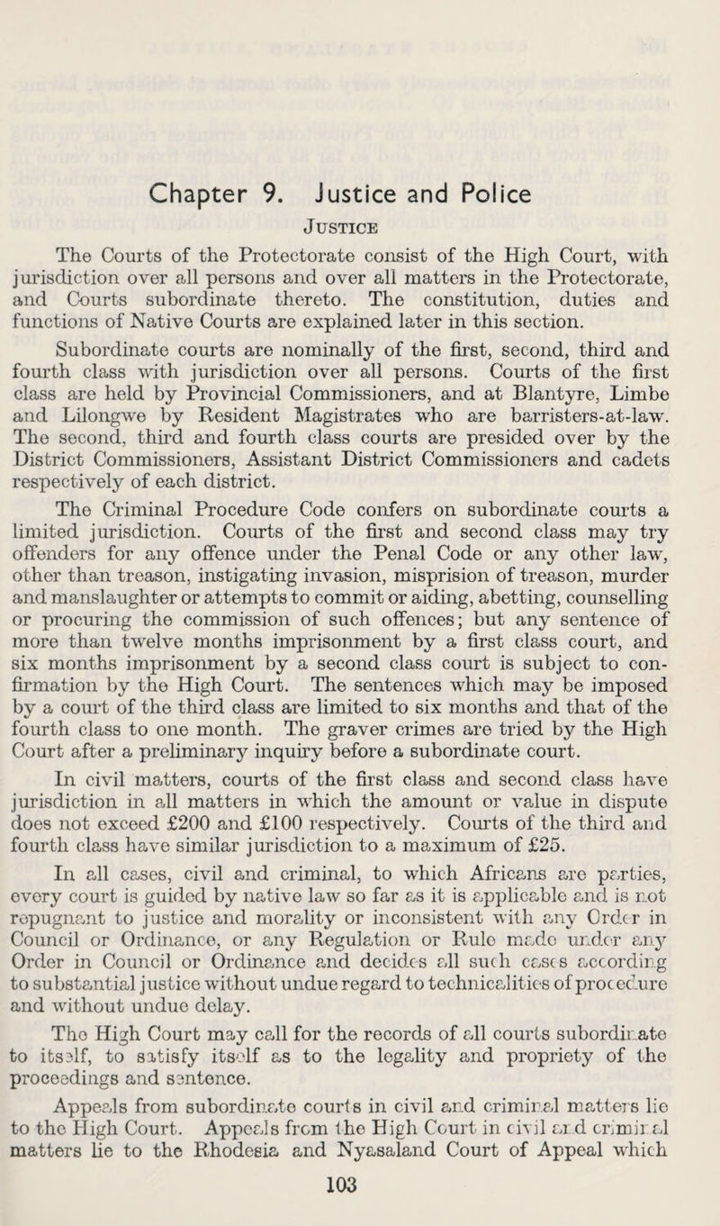 Chapter 9. Justice and Police Justice The Courts of the Protectorate consist of the High Court, with jurisdiction over all persons and over all matters in the Protectorate, and Courts subordinate thereto. The constitution, duties and functions of Native Courts are explained later in this section. Subordinate courts are nominally of the first, second, third and fourth class with jurisdiction over all persons. Courts of the first class are held by Provincial Commissioners, and at Blantyre, Limbe and Lilongwe by Resident Magistrates who are barristers-at-law. The second, third and fourth class courts are presided over by the District Commissioners, Assistant District Commissioners and cadets respectively of each district. The Criminal Procedure Code confers on subordinate courts a limited jurisdiction. Courts of the first and second class may try offenders for any offence under the Penal Code or any other lawg other than treason, instigating invasion, misprision of treason, murder and manslaughter or attempts to commit or aiding, abetting, counselling or procuring the commission of such offences; but any sentence of more than twelve months imprisonment by a first class court, and six months imprisonment by a second class court is subject to con¬ firmation by the High Court. The sentences which may be imposed by a court of the third class are limited to six months and that of the fourth class to one month. The graver crimes are tried by the Pligh Court after a preliminary inquiry before a subordinate court. In civil matters, courts of the first class and second class have jurisdiction in all matters in which the amount or value in dispute does not exceed £200 and £100 respectively. Courts of the third and fourth class have similar jurisdiction to a maximum of £25. In all cases, civil and criminal, to which Africans are parties, every court is guided by native law so far as it is applicable and is not repugnant to justice and morality or inconsistent with any Order in Council or Ordinance, or any Regulation or Rulo made under ary Order in Council or Ordinance and decides all such cases according to substantial justice without undue regard to technicalities of procedure and without undue delay. The High Court may call for the records of all courts subordinate to its3lf, to satisfy itself as to the legality and propriety of the proceedings and sentence. ApperJs from subordinate courts in civil and criminal matters lie to the High Court. Appeals from the High Court in civil and criminal matters lie to the Rhodesia and Nyasaland Court of Appeal which