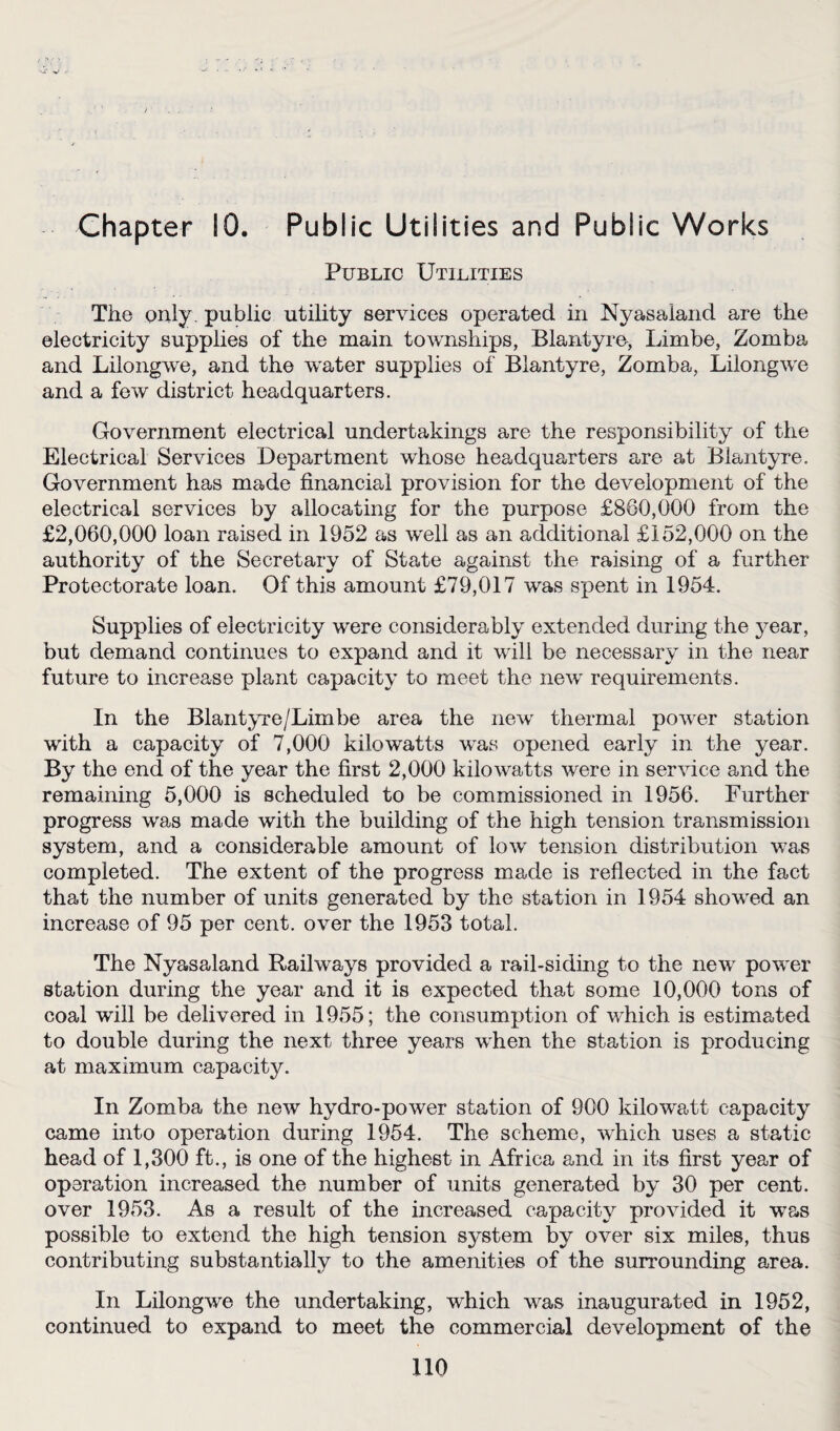 Chapter 10. Public Utilities and Public Works Public Utilities The only, public utility services operated in Nyasaiand are the electricity supplies of the main townships, Blantyre, Limbe, Zomba and Lilongwe, and the water supplies of Blantyre, Zomba, Lilongwe and a few district headquarters. Government electrical undertakings are the responsibility of the Electrical Services Department whose headquarters are at Blantyre. Government has made financial provision for the development of the electrical services by allocating for the purpose £880,000 from the £2,060,000 loan raised in 1952 as well as an additional £152,000 on the authority of the Secretary of State against the raising of a further Protectorate loan. Of this amount £79,017 was spent in 1954. Supplies of electricity were considerably extended during the year, but demand continues to expand and it will be necessary in the near future to increase plant capacity to meet the new requirements. In the Blantyre/Limbe area the new thermal power station with a capacity of 7,000 kilowatts was opened early in the year. By the end of the year the first 2,000 kilowatts were in service and the remaining 5,000 is scheduled to be commissioned in 1956. Further progress was made with the building of the high tension transmission system, and a considerable amount of low tension distribution was completed. The extent of the progress made is reflected in the fact that the number of units generated by the station in 1954 showed an increase of 95 per cent, over the 1953 total. The Nyasaiand Railways provided a rail-siding to the new power station during the year and it is expected that some 10,000 tons of coal will be delivered in 1955; the consumption of which is estimated to double during the next three years when the station is producing at maximum capacity. In Zomba the new hydro-power station of 900 kilowatt capacity came into operation during 1954. The scheme, which uses a static head of 1,300 ft., is one of the highest in Africa and in its first year of operation increased the number of units generated by 30 per cent, over 1953. As a result of the increased capacity provided it was possible to extend the high tension system by over six miles, thus contributing substantially to the amenities of the surrounding area. In Lilongwe the undertaking, which was inaugurated in 1952, continued to expand to meet the commercial development of the