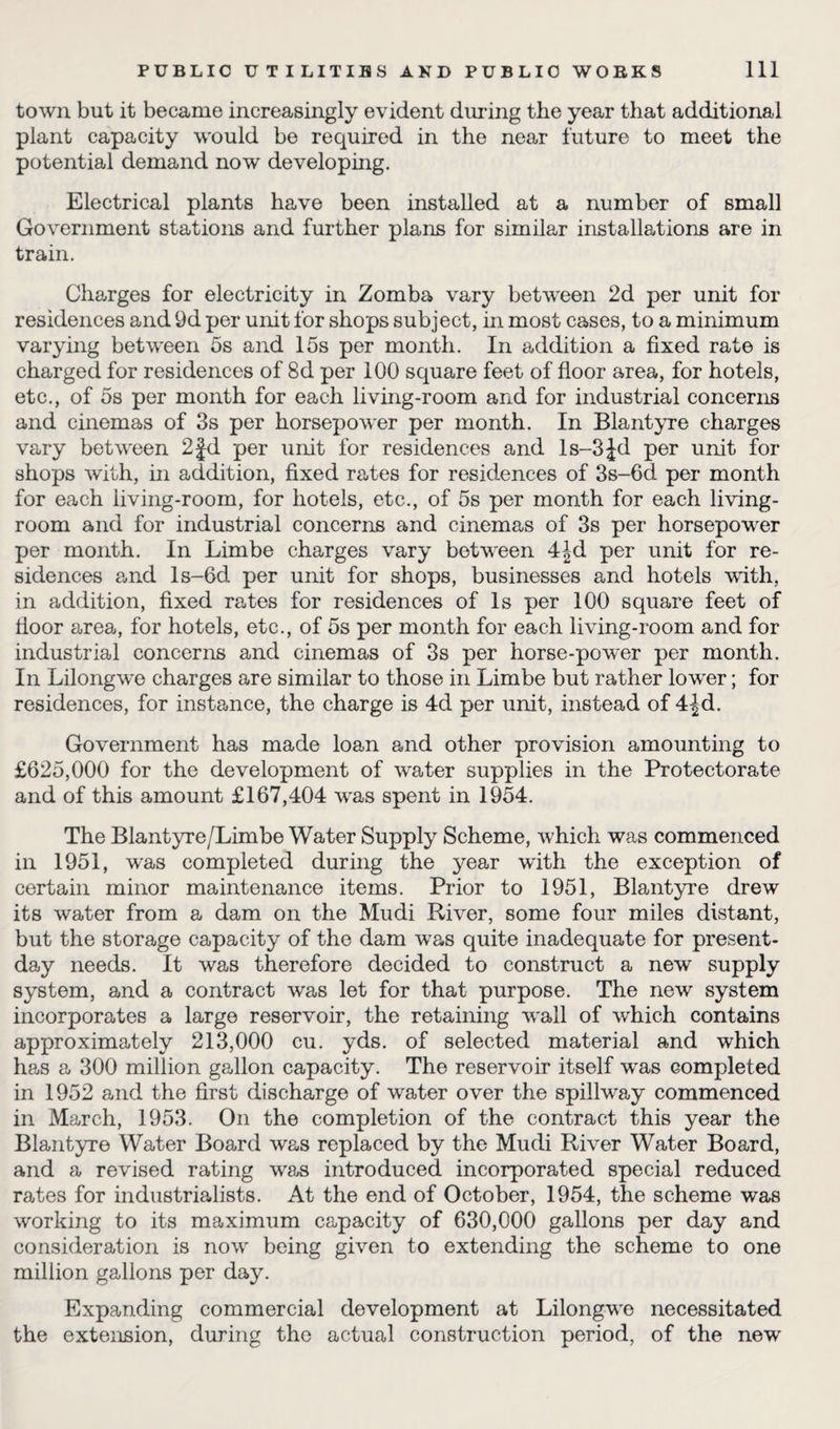 town but it became increasingly evident during the year that additional plant capacity would be required in the near future to meet the potential demand now developing. Electrical plants have been installed at a number of small Government stations and further plans for similar installations are in train. Charges for electricity in Zomba vary between 2d per unit for residences and 9d per unit for shops subject, in most cases, to a minimum varying between 5s and 15s per month. In addition a fixed rate is charged for residences of 8d per 100 square feet of floor area, for hotels, etc., of 5s per month for each living-room and for industrial concerns and cinemas of 3s per horsepower per month. In Blantyre charges vary between 2fd per unit for residences and ls-3Jd per unit for shops with, in addition, fixed rates for residences of 3s-6d per month for each living-room, for hotels, etc., of 5s per month for each living- room and for industrial concerns and cinemas of 3s per horsepower per month. In Limbe charges vary between 4Jd per unit for re¬ sidences and ls-6d per unit for shops, businesses and hotels with, in addition, fixed rates for residences of Is per 100 square feet of floor area, for hotels, etc., of 5s per month for each living-room and for industrial concerns and cinemas of 3s per horse-power per month. In Lilongwe charges are similar to those in Limbe but rather lower; for residences, for instance, the charge is 4d per unit, instead of 4|d. Government has made loan and other provision amounting to £625,000 for the development of water supplies in the Protectorate and of this amount £167,404 was spent in 1954. The Blantyre /Limbe Water Supply Scheme, which was commenced in 1951, was completed during the year with the exception of certain minor maintenance items. Prior to 1951, Blantyre drew its water from a dam on the Mudi River, some four miles distant, but the storage capacity of the dam was quite inadequate for present- day needs. It was therefore decided to construct a new supply system, and a contract was let for that purpose. The new system incorporates a large reservoir, the retaining wall of which contains approximately 213,000 cu. yds. of selected material and which has a 300 million gallon capacity. The reservoir itself was completed in 1952 and the first discharge of water over the spillway commenced in March, 1953. On the completion of the contract this year the Blantyre Water Board was replaced by the Mudi River Water Board, and a revised rating was introduced incorporated special reduced rates for industrialists. At the end of October, 1954, the scheme was working to its maximum capacity of 630,000 gallons per day and consideration is now being given to extending the scheme to one million gallons per day. Expanding commercial development at Lilongwe necessitated the extension, during the actual construction period, of the new
