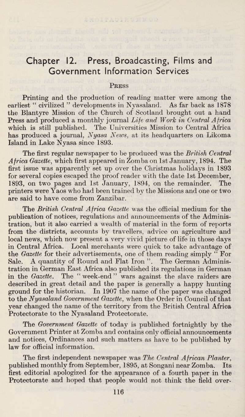 Chapter 12. Press, Broadcasting, Films and Government Information Services Press Printing and the production of reading matter were among the earliest “ civilized ” developments in Nyasaland. As far back as 1878 the Blantyre Mission of the Church of Scotland brought out a hand Press and produced a monthly journal Life and Work in Central Africa which is still published. The Universities Mission to Central Africa has produced a journal, Nyasa News, at its headquarters on Likoma Island in Lake Nyasa since 1893. The first regular newspaper to be produced was the British Central Africa Gazette, which first appeared in Zomba on 1st January, 1894. The first issue was apparently set up over the Christmas holidays in 1893 for several copies escaped the proof reader with the date 1st December, 1893, on two pages and 1st January, 1894, on the remainder. The printers were Yaos who had been trained by the Missions and one or two are said to have come from Zanzibar. The British Central Africa Gazette was the official medium for the publication of notices, regulations and announcements of the Adminis¬ tration, but it also carried a wealth of material in the form of reports from the districts, accounts by travellers, advice on agriculture and local news, which now present a very vivid picture of life in those days in Central Africa. Local merchants were quick to take advantage of the Gazette for their advertisements, one of them reading simply “ For Sale. A quantity of Round and Flat Iron ”. The German Adminis¬ tration in German East Africa also published its regulations in German in the Gazette. The “week-end” wars against the slave raiders are described in great detail and the paper is generally a happy hunting ground for the historian. In 1907 the name of the paper was changed to the Nyasaland Government Gazette, when the Order in Council of that year changed the name of the territory from the British Central Africa Protectorate to the Nyasaland Protectorate. The Government Gazette of today is published fortnightly by the Government Printer at Zomba and contains only official announcements and notices, Ordinances and such matters as have to be published by law for official information. The first independent newspaper was The Central African Planter, published monthly from September, 1895, at Songani near Zomba. Its first editorial apologized for the appearance of a fourth paper in the Protectorate and hoped that people would not think the field over-