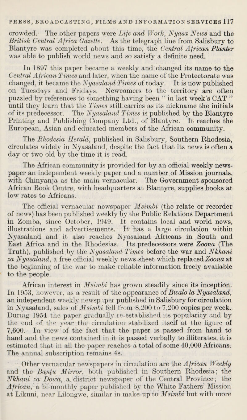 crowded. The other papers were Life and Work, Nyasa News and the British Central Africa Gazette. As the telegraph line from Salisbury to Blantyre was completed about this time, the Central African Planter was able to publish world news and so satisfy a definite need. In 1897 this paper became a weekly and changed its name to the Central A f rican Times and later, when the name of the Protectorate was changed, it became the Nyasaland Times of today. It is now published on Tuesdays and Fridays-. Newcomers to the territory are often puzzled by references to something having been “ in last week’s CAT ” until they learn that the Times still carries as its nickname the initials of its predecessor. The Nyasaland Times is published by the Blantyre Printing and Publishing Company Ltd., of Blantyre. It reaches the European, Asian and educated members of the African community. The Rhodesia Herald, published in Salisbury, Southern Rhodesia, circulates widely in Nyasaland, despite the fact that its news is often a day or two old by the time it is read. The African community is provided for by an official weekly news¬ paper an independent weekly paper and a number of Mission journals, with Chinyanja as the main vernacular. The Government sponsored African Book Centre, with headquarters at Blantyre, supplies books at low rates to Africans. The official vernacular newspaper Msimbi (the relate or recorder of news) has been published weekly by the Public Relations Department in Zomba, since October, 1949. It contains local and world news, illustrations and advertisements. It has a large circulation within Nyasaland and it also reaches Nyasaland Africans in South and East Africa and in the Rhodesias. Its predecessors were Zoona (The Truth), published by the Nyasaland, Times before the war and Nkhani za Nyasaland, a free official weekly news-sheet which replaced Zoona at the beginning of the war to make reliable information freely available to the people. African interest in Msimbi has grown steadily since its inception. Iii 1953, however, as a result of the appearance of Bwalo la Nyasaland, an independent weekly newsp vper published in Salisbury for circulation in Nyasaland, sales of Msimbi fell from 8,200 to 7,200 copies per week. During 1954 the paper gradually re-established its popularity and by the end of the year the circulation stabilized itself at the figure of 7,600. In view of the fact that the paper is passed from hand to hand and the news contained in it is passed verbally to illiterates, it is estimated that in all the paper reaches a total of some 40,000 Africans. The annual subscription remains 4s. Other vernacular newspapers in circulation are the African Weekly and the Bantu Mirror, both published in Southern Rhodesia; the Nkhani za Dowa* a district newspaper of the Central Province; the African, a bi-monthly paper published by the White Fathers’ Mission at Likuni, near Lilongwe, similar in make-up to Msimbi but with more