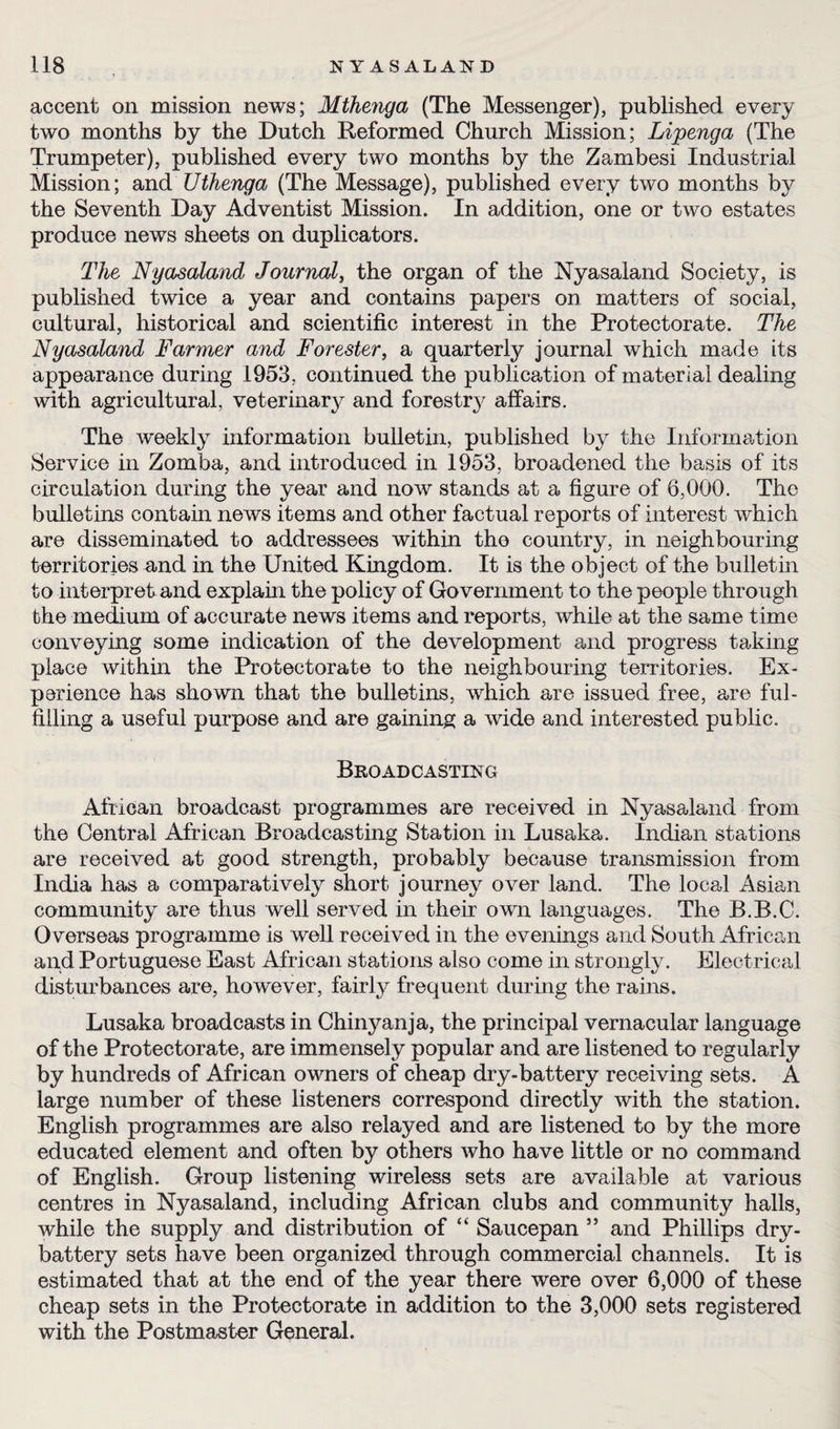 accent on mission news; Mthenga (The Messenger), published every two months by the Dutch Reformed Church Mission; Lipenga (The Trumpeter), published every two months by the Zambesi Industrial Mission; and Uthenga (The Message), published every two months by the Seventh Day Adventist Mission. In addition, one or two estates produce news sheets on duplicators. The Nyasaland Journal, the organ of the Nyasaland Society, is published twice a year and contains papers on matters of social, cultural, historical and scientific interest in the Protectorate. The Nyasaland Farmer and Forester, a quarterly journal which made its appearance during 1953, continued the publication of material dealing with agricultural, veterinary and forestry affairs. The weekly information bulletin, published byr the Information Service in Zomba, and introduced in 1953, broadened the basis of its circulation during the year and now stands at a figure of 6,000. The bulletins contain news items and other factual reports of interest which are disseminated to addressees within the country, in neighbouring territories and in the United Kingdom. It is the object of the bulletin to interpret and explain the policy of Government to the people through the medium of accurate news items and reports, while at the same time conveying some indication of the development and progress taking place within the Protectorate to the neighbouring territories. Ex¬ perience has shown that the bulletins, which are issued free, are ful¬ filling a useful purpose and are gaining a wide and interested public. Broadcasting African broadcast programmes are received in Nyasaland from the Central African Broadcasting Station in Lusaka. Indian stations are received at good strength, probably because transmission from India has a comparatively short journey over land. The local Asian community are thus well served in their own languages. The B.B.C. Overseas programme is well received in the evenings and South African and Portuguese East African stations also come in strongly. Electrical disturbances are, however, fairly frequent during the rains. Lusaka broadcasts in Chinyanja, the principal vernacular language of the Protectorate, are immensely popular and are listened to regularly by hundreds of African owners of cheap dry-battery receiving sets. A large number of these listeners correspond directly with the station. English programmes are also relayed and are listened to by the more educated element and often by others who have little or no command of English. Group listening wireless sets are available at various centres in Nyasaland, including African clubs and community halls, while the supply and distribution of “ Saucepan ” and Phillips dry- battery sets have been organized through commercial channels. It is estimated that at the end of the year there were over 6,000 of these cheap sets in the Protectorate in addition to the 3,000 sets registered with the Postmaster General.