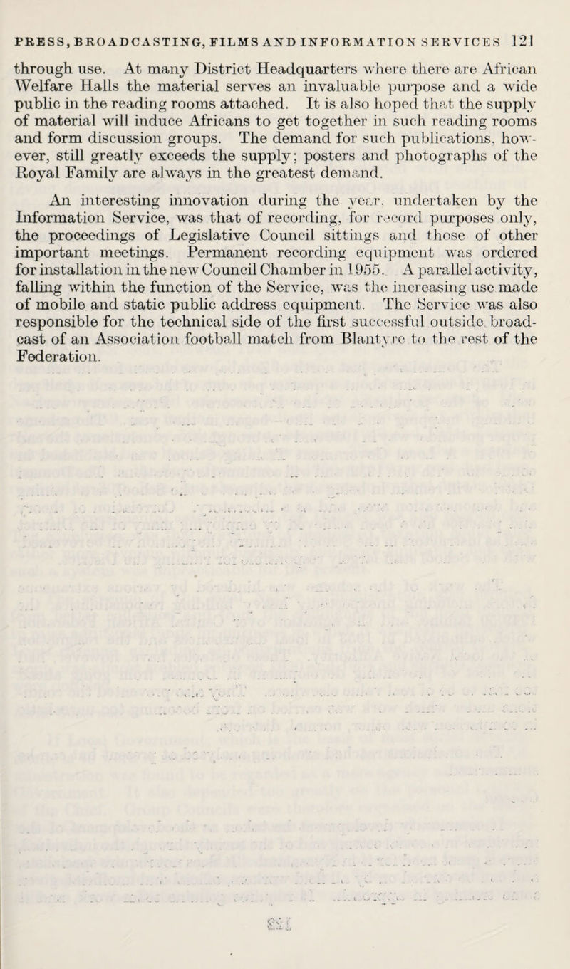 through use. At many District Headquarters where there are African Welfare Halls the material serves an invaluable purpose and a wide public in the reading rooms attached. It is also hoped that the supply of material will induce Africans to get together in such reading rooms and form discussion groups. The demand for such publications, how¬ ever, still greatly exceeds the supply; posters and photographs of the Royal Family are always in the greatest demand. An interesting innovation during the year, undertaken by the Information Service, was that of recording, for record purposes only, the proceedings of Legislative Council sittings and those of other important meetings. Permanent recording equipment was ordered for installation in the new Council Chamber in 1955. A parallel activity, falling within the function of the Service, was the increasing use made of mobile and static public address equipment. The Service was also responsible for the technical side of the first successful outside broad¬ cast of an Association football match from Blantvre to the rest of the Federation. c.»