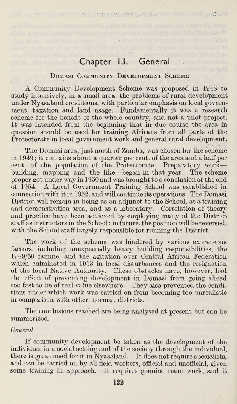 Domasi Community Development Scheme A Community Development Scheme was proposed in 1948 to study intensively, in a small area, the problems of rural development under Nyasaland conditions, with particular emphasis on local govern¬ ment, taxation and land usage. Fundamentally it was a research scheme for the benefit of the whole country, and not a pilot project. It was intended from the beginning that in due course the area in question should be used for training Africans from all parts of the Protectorate in local government work and general rural development. The Domasi area, just north of Zomba, was chosen for the scheme in 1949; it contains about a quarter per cent, of the area and a half per cent, of the population of the Protectorate. Preparatory work— building, mapping and the like—began in that year. The scheme proper got under way in 1950 and was brought to a conclusion at the end of 1954. A Local Government Training School was established in connection with it in 1952, and will continue its operations. The Domasi District will remain in being as an adjunct to the School, as a training and demonstration area, and as a laboratory. Correlation of theory and practice have been achieved by employing many of the District staff as instructors in the School; in future, the position will be reversed, with the School staff largely responsible for running the District. The work of the scheme was hindered by various extraneous factors, including unexpectedly heavy building responsibilities, the 1949/50 famine, and the agitation over Central African Federation which culminated in 1953 in local disturbances and the resignation of the local Native Authority. These obstacles have, however, had the effect of preventing development in Domasi from going ahead too fast to be of real value olsewhero. They also prevented the condi¬ tions under which work was carriod on from becoming too unrealistic in comparison with other, normal, districts. The conclusions reached are being analysed at present but can be summarized. General If community development be taken as the development of the individual in a social setting and of the society through the individual, there is great need for it in Nyasaland. It does not require specialists, and can be carried on by all field workers, official and unofficial, given some training in approach. It requires genuine team work, and it