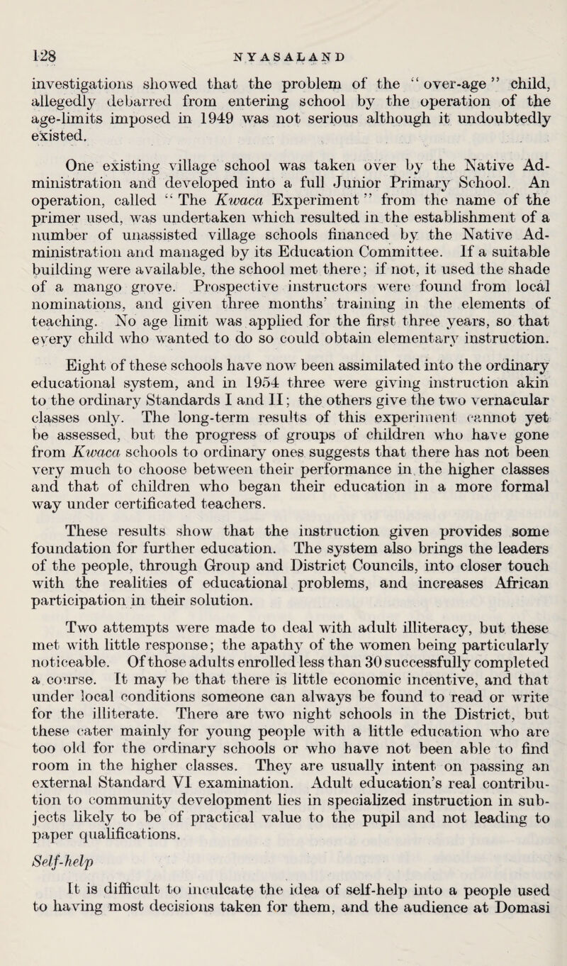 investigations showed that the problem of the £‘ over-age ” child, allegedly debarred from entering school by the operation of the age-limits imposed in 1949 was not serious although it undoubtedly existed. One existing village school was taken over by the Native Ad- ministration and developed into a full Junior Primary School. An operation, called ££ The Kwaca Experiment” from the name of the primer used, was undertaken which resulted in the establishment of a number of unassisted village schools financed by the Native Ad¬ ministration and managed by its Education Committee. If a suitable building were available, the school met there; if not, it used the shade of a mango grove. Prospective instructors were found from local nominations, and given three months* training in the elements of teaching. No age limit was applied for the first three years, so that every child who wanted to do so could obtain elementary instruction. Eight of these schools have now been assimilated info the ordinary educational system, and in 1954 three were giving instruction akin to the ordinary Standards I and II; the others give the two vernacular classes only. The long-term results of this experiment cannot yet be assessed, but the progress of groups of children who have gone from Kwaca schools to ordinary ones suggests that there has not been very much to choose between their performance in the higher classes and that of children who began their education in a more formal way under certificated teachers. These results show that the instruction given provides some foundation for further education. The system also brings the leaders of the people, through Group and District Councils, into closer touch with the realities of educational problems, and increases African participation in their solution. Two attempts were made to deal with adult illiteracy, but these met with little response; the apathy of the women being particularly noticeable. Of those adults enrolled less than 30 successfully completed a course. It may be that there is little economic incentive, and that under local conditions someone can always be found to read or write for the illiterate. There are t.wro night schools in the District, but these cater mainly for young people with a little education who are too old for the ordinary schools or who have not been able to find room in the higher classes. They are usually intent on passing an external Standard VI examination. Adult education’s real contribu¬ tion to community development lies in specialized instruction in sub¬ jects likely to be of practical value to the pupil and not leading to paper qualifications. Self-help It is difficult to inculcate the idea of self-help into a people used to having most decisions taken for them, and the audience at Domasi