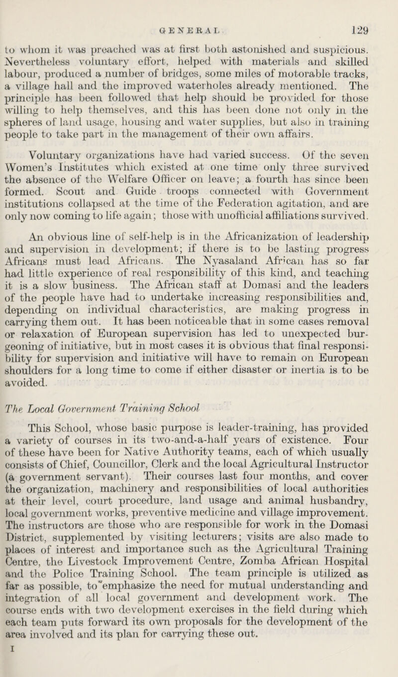 to whom it was preached was at first both astonished and suspicious. Nevertheless voluntary effort, helped with materials and skilled labour, produced a number of bridges, some miles of inotorable tracks, a village hall and the improved waterholes already mentioned. The principle has been followed that help should be provided for those will big to help themselves, and this has been done not only hi the spheres of land usage, housing and water supplies, but also in training people to take part in the management of their own affairs. Voluntary organizations have had varied success. Of the seven Women’s Institutes which existed at one time only three survived the absence of the Welfare Officer on leave; a fourth has since been formed. Scout and Guide troops connected with Government institutions collapsed at the time of the Federation agitation, and are only now coming to life again; those with unofficial affiliations survived. An obvious line of self-help is in the Africanization of leadership and supervision in development; if there is to be lasting progress Africans must lead Africans. The Nyasaland African has so far had little experience of real responsibility of this kind, and teaching it is a slow business. The African staff at Dornasi and the leaders of the people have had to undertake increasing responsibilities and, depending on individual characteristics, are making progress in carrying them out. It has been noticeable that in some cases removal or relaxation of European supervision has led to unexpected bur¬ geoning of initiative, but in most cases it is obvious that final responsi¬ bility for supervision and initiative will have to remain on European shoulders for a long time to come if either disaster or inertia is to be avoided. The Local Government Training School This School, whose basic purpose is leader-training, has provided a variety of courses in its two-and-a-half years of existence. Four of these have been for Native Authority teams, each of which usually consists of Chief, Councillor, Clerk and the local Agricultural Instructor (a government servant). Their courses last four months, and cover the organization, machinery and responsibilities of local authorities at then level, court procedure, land usage and animal husbandry, local government works, preventive medicine and village improvement. The instructors are those who are responsible for work in the Dornasi District, supplemented by visiting lecturers; visits are also made to places of interest and importance such as the Agricultural Training Centre, the Livestock Improvement Centre, Zomba African Hospital and the Police Training School. The team principle is utilized as far as possible, to “emphasize the need for mutual understanding and integration of all local government and development work. The course ends with two development exercises in the field during which each team puts forward its own proposals for the development of the area involved and its plan for carrying these out. I