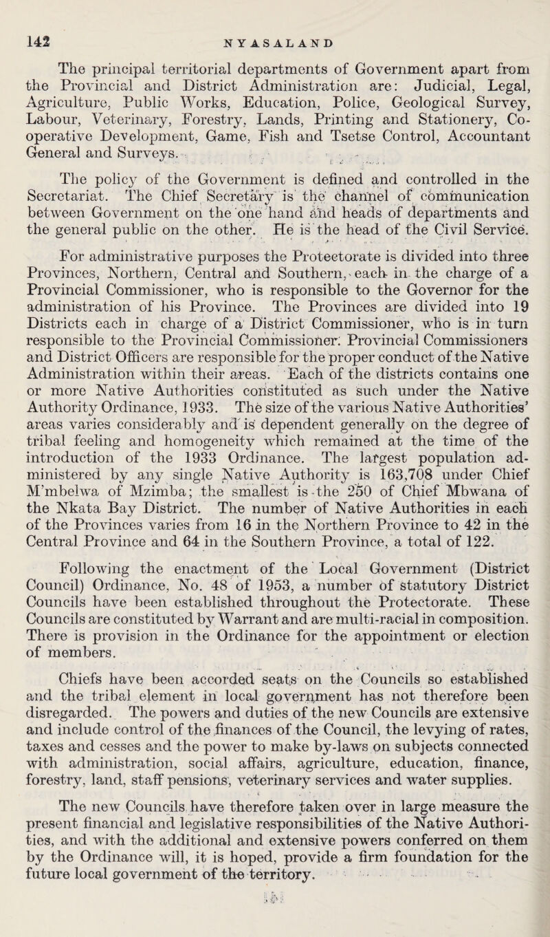 The principal territorial departments of Government apart from the Provincial and District Administration are: Judicial, Legal, Agriculture, Public Works, Education, Police, Geological Survey, Labour, Veterinary, Forestry, Lands, Printing and Stationery, Co¬ operative Development, Game, Fish and Tsetse Control, Accountant General and Surveys. . - The policy of the Government is defined and controlled in the Secretariat. The Chief Secretary is the channel of communication between Government on the one hand hnd heads of departments and the general public on the other. He is the head of the Civil Service. For administrative purposes the Protectorate is divided into three Provinces, Northern, Central and Southern, each in the charge of a Provincial Commissioner, who is responsible to the Governor for the administration of his Province. The Provinces are divided into 19 Districts each in charge of a District Commissioner, who is in turn responsible to the Provincial Commissioner; Provincial Commissioners and District Officers are responsible for the proper conduct of the Native Administration within their areas. Each of the districts contains one or more Native Authorities constituted as such under the Native Authority Ordinance, 1933. The size of the various Native Authorities’ areas varies considerably and is dependent generally on the degree of tribal feeling and homogeneity which remained at the time of the introduction of the 1933 Ordinance. The largest population ad¬ ministered by any single Native Authority is 163,708 under Chief Mmbelwa of Mzimba; the smallest is-the 250 of Chief Mbwana of the Nkata Bay District. The number of Native Authorities in each of the Provinces varies from 16 in the Northern Province to 42 in the Central Province and 64 in the Southern Province, a total of 122. Following the enactment of the Local Government (District Council) Ordinance, No. 48 of 1953, a number of statutory District Councils have been established throughout the Protectorate. These Councils are constituted by Warrant and are multi-racial in composition. There is provision in the Ordinance for the appointment or election of members. • • . 4 \ ' . , .. , • ■ Chiefs have been accorded seats on the Councils so established and the tribal element in local government has not therefore been disregarded. The powers and duties of the new Councils are extensive and include control of the finances of the Council, the levying of rates, taxes and cesses and the power to make by-laws on subjects connected with administration, social affairs, agriculture, education, finance, forestry, land, staff pensions, veterinary services and water supplies. . ». , - * •. The new Councils have therefore taken over in large measure the present financial and legislative responsibilities of the Native Authori¬ ties, and with the additional and extensive powers conferred on them by the Ordinance will, it is hoped, provide a firm foundation for the future local government of the territory. -