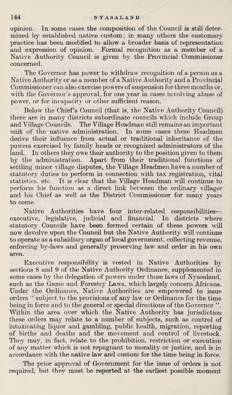 opinion. In some cases the composition of the Council is still deter¬ mined by established native custom; in many others the customary practice has been modified to allow a broader basis of representation and expression of opinion. Formal recognition as a member of a Native Authority Council is given by the Provincial Commissioner concerned. The Governor has power to withdraw recognition of a person as a Native Authority or as a member of a Native Authority and a Provincial Commissioner can also exercise powers of suspension for three months or, with the Governor’s approval, for one year in cases involving abuse of power, or for incapacity or other sufficient reason. Below the Chief’s Council (that is, the Native Authority Council) there are in many districts subordinate councils which include Group and Village Councils. The Village Headman still remains an important unit of the native administration. In some cases these Headmen derive their influence from actual or traditional inheritance of the powers exercised by family heads or recognized administrators of the land. In others they owe their authority to the position given to them by the administration. Apart from their traditional functions of settling minor village disputes, the Village Headmen have a number of statutory duties to perform in connection with tax registration, vital statistics, etc. It is clear that the Village Headman will continue to perform his function as a direct link between the ordinary villager and his Chief as well as the District Commissioner for many years to come. Native Authorities have four inter-related responsibilities— executive, legislative, judicial and financial. In districts where statutory Councils have been formed certain of these powers will now devolve upon the Council but the Native Authority will continue to operate as a subsidiary organ of local government, collecting revenue, enforcing by-laws and generally preserving law and order in his own area. Executive responsibility is vested in Native Authorities by sections 8 and 9 of the Native Authority Ordinance, supplemented in some cases by the delegation of powers under those laws of Nyasaland, such as the Game and Forestry Laws, which largely concern Africans. Under the Ordinance, Native Authorities are empowered to issue orders “ subject to the provisions of any law or Ordinance for the time being in force and to the general or special directions of the Governor ”. Within the area over which the Native Authority has jurisdiction these orders may relate to a number of subjects, such as control of intoxicating liquor and gambling, public health, migration, reporting of births and deaths and the movement and control of livestock. They may, in fact, relate to the prohibition, restriction or execution of any matter which is not repugnant to morality or justice, and is in accordance with the native law and custom for the time being in force. The prior approval of Government for the issue of orders is not required, but they must be reported at the earliest possible moment