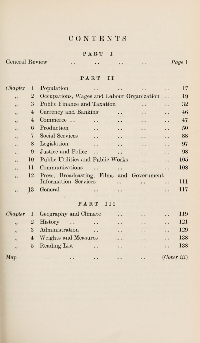 CONTENTS PART I General Review . . . . . . . . Page 1 PART II Chapter 1 Population 17 5 5 2 Occupations, Wages and Labour Organization . . 19 55 3 Public Finance and Taxation 32 55 4 Currency and Banking 46 55 4 Commerce .. 47 5 5 6 Production 50 5 5 7 Social Services 88 55 8 Legislation 97 55 9 Justice and Police 98 5 > 10 Public Utilities and Public Works 105 55 11 Communications 108 55 12 Press, Broadcasting, Films and Government Information Services 111 55 13 / General 117 PART III Chapter 1 Geography and Climate 119 55 o & History 121 55 3 Administration 129 5 5 4 Weights and Measures 138 5 5 5 Reading List 138 Map . . .. .. .. .. (Cover in)