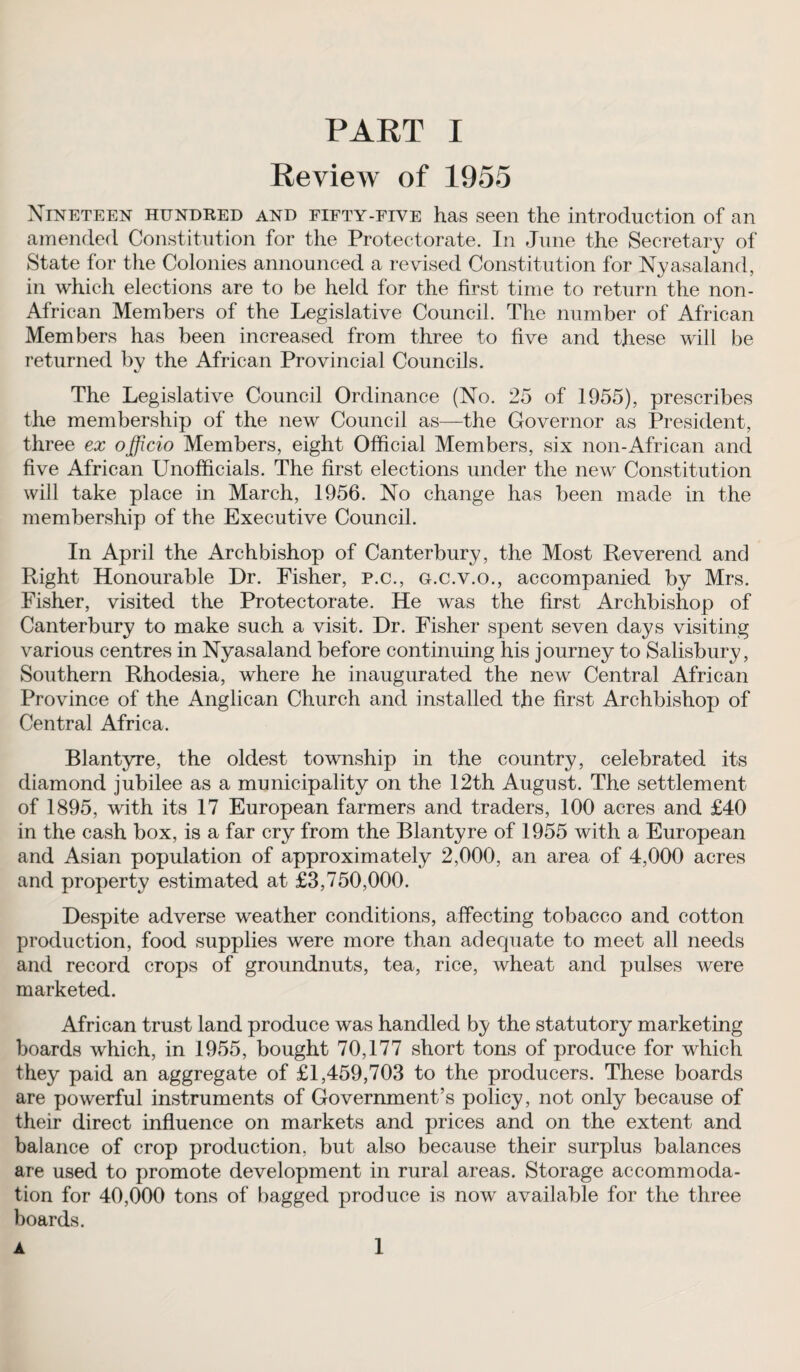 Review of 1955 Nineteen hundred and fifty-five has seen the introduction of an amended Constitution for the Protectorate. In June the Secretary of State for the Colonies announced a revised Constitution for Nyasaland, in which elections are to be held for the first time to return the non- African Members of the Legislative Council. The number of African Members has been increased from three to five and these will be returned by the African Provincial Councils. The Legislative Council Ordinance (No. 25 of 1955), prescribes the membership of the new Council as—the Governor as President, three ex officio Members, eight Official Members, six non-African and five African Unofficials. The first elections under the new Constitution will take place in March, 1956. No change has been made in the membership of the Executive Council. In April the Archbishop of Canterbury, the Most Reverend and Right Honourable Dr. Fisher, p.c., g.c.v.o., accompanied by Mrs. Fisher, visited the Protectorate. He was the first Archbishop of Canterbury to make such a visit. Dr. Fisher spent seven days visiting various centres in Nyasaland before continuing his journey to Salisbury, Southern Rhodesia, where he inaugurated the new Central African Province of the Anglican Church and installed the first Archbishop of Central Africa. Blantyre, the oldest township in the country, celebrated its diamond jubilee as a municipality on the 12th August. The settlement of 1895, with its 17 European farmers and traders, 100 acres and £40 in the cash box, is a far cry from the Blantyre of 1955 with a European and Asian population of approximately 2,000, an area of 4,000 acres and property estimated at £3,750,000. Despite adverse weather conditions, affecting tobacco and cotton production, food supplies were more than adequate to meet all needs and record crops of groundnuts, tea, rice, wheat and pulses were marketed. African trust land produce was handled by the statutory marketing boards which, in 1955, bought 70,177 short tons of produce for which they paid an aggregate of £1,459,703 to the producers. These boards are powerful instruments of Government’s policy, not only because of their direct influence on markets and prices and on the extent and balance of crop production, but also because their surplus balances are used to promote development in rural areas. Storage accommoda¬ tion for 40,000 tons of bagged produce is now available for the three boards. A 1