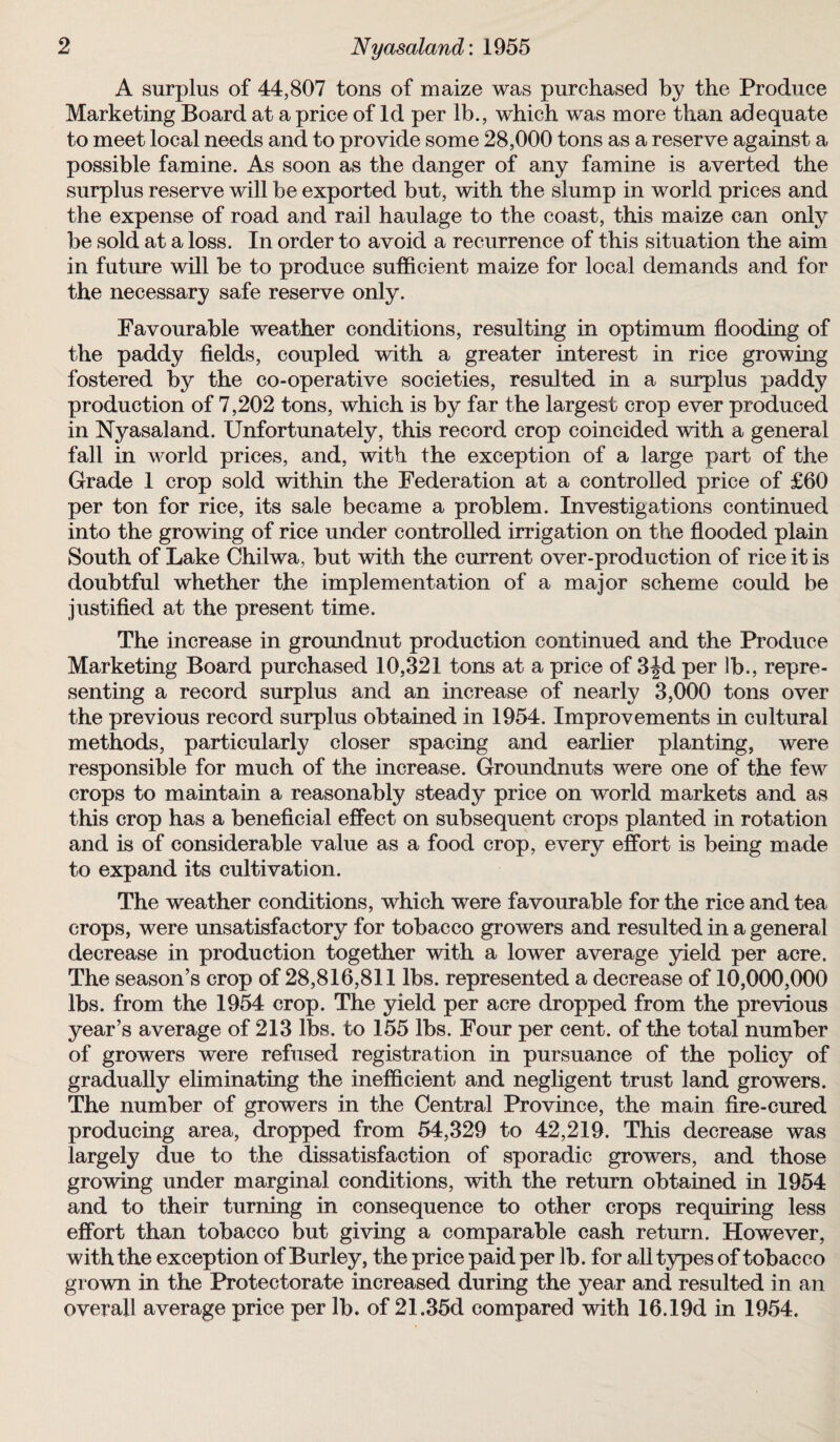 A surplus of 44,807 tons of maize was purchased by the Produce Marketing Board at a price of Id per lb., which was more than adequate to meet local needs and to provide some 28,000 tons as a reserve against a possible famine. As soon as the danger of any famine is averted the surplus reserve will be exported but, with the slump in world prices and the expense of road and rail haulage to the coast, this maize can only be sold at a loss. In order to avoid a recurrence of this situation the aim in future will be to produce sufficient maize for local demands and for the necessary safe reserve only. Favourable weather conditions, resulting in optimum flooding of the paddy fields, coupled with a greater interest in rice growing fostered by the co-operative societies, resulted in a surplus paddy production of 7,202 tons, which is by far the largest crop ever produced in Nyasaland. Unfortunately, this record crop coincided with a general fall in world prices, and, with the exception of a large part of the Grade 1 crop sold within the Federation at a controlled price of £60 per ton for rice, its sale became a problem. Investigations continued into the growing of rice under controlled irrigation on the flooded plain South of Lake Chilwa, but with the current over-production of rice it is doubtful whether the implementation of a major scheme could be justified at the present time. The increase in groundnut production continued and the Produce Marketing Board purchased 10,321 tons at a price of 3Jd per lb., repre¬ senting a record surplus and an increase of nearly 3,000 tons over the previous record surplus obtained in 1954. Improvements in cultural methods, particularly closer spacing and earlier planting, were responsible for much of the increase. Groundnuts were one of the few crops to maintain a reasonably steady price on world markets and as this crop has a beneficial effect on subsequent crops planted in rotation and is of considerable value as a food crop, every effort is being made to expand its cultivation. The weather conditions, which were favourable for the rice and tea crops, were unsatisfactory for tobacco growers and resulted in a general decrease in production together with a lower average yield per acre. The season’s crop of 28,816,811 lbs. represented a decrease of 10,000,000 lbs. from the 1954 crop. The yield per acre dropped from the previous year’s average of 213 lbs. to 155 lbs. Four per cent, of the total number of growers were refused registration in pursuance of the policy of gradually eliminating the inefficient and negligent trust land growers. The number of growers in the Central Province, the main fire-cured producing area, dropped from 54,329 to 42,219. This decrease was largely due to the dissatisfaction of sporadic growers, and those growing under marginal conditions, with the return obtained in 1954 and to their turning in consequence to other crops requiring less effort than tobacco but giving a comparable cash return. However, with the exception of Burley, the price paid per lb. for all types of tobacco grown in the Protectorate increased during the year and resulted in an overall average price per lb. of 21.35d compared with 16.19d in 1954.