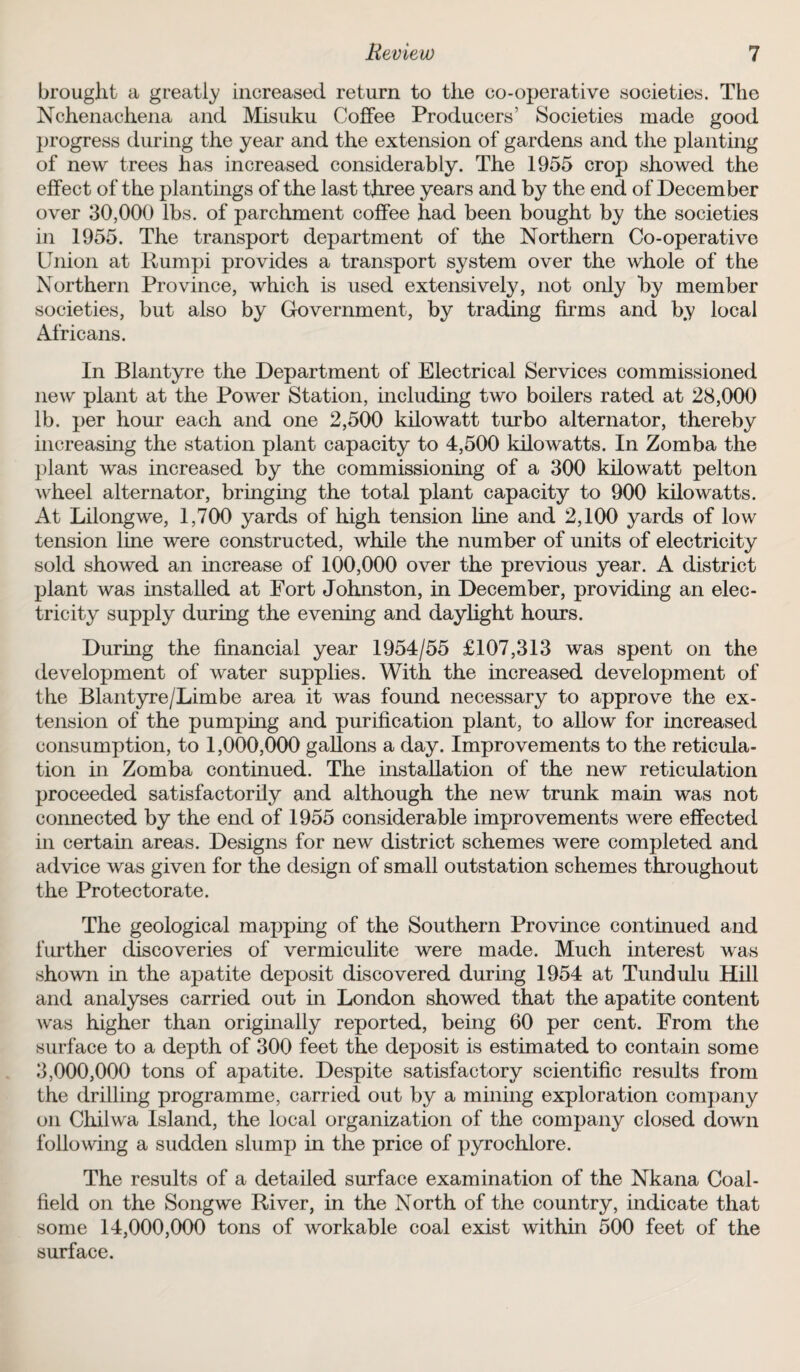 brought a greatly increased return to the co-operative societies. The Nchenachena and Misuku Coffee Producers’ Societies made good progress during the year and the extension of gardens and the planting of new trees has increased considerably. The 1955 crop showed the effect of the plantings of the last three years and by the end of December over 30,000 lbs. of parchment coffee had been bought by the societies in 1955. The transport department of the Northern Co-operative Union at Rumpi provides a transport system over the whole of the Northern Province, which is used extensively, not only by member societies, but also by Government, by trading firms and by local Africans. In Blantyre the Department of Electrical Services commissioned new plant at the Power Station, including two boilers rated at 28,000 lb. per hour each and one 2,500 kilowatt turbo alternator, thereby increasing the station plant capacity to 4,500 kilowatts. In Zomba the plant was increased by the commissioning of a 300 kilowatt pelton wheel alternator, bringing the total plant capacity to 900 kilowatts. At Lilongwe, 1,700 yards of high tension line and 2,100 yards of low tension line were constructed, while the number of units of electricity sold showed an increase of 100,000 over the previous year. A district plant was installed at Fort Johnston, in December, providing an elec¬ tricity supply during the evening and daylight hours. During the financial year 1954/55 £107,313 was spent on the development of water supplies. With the increased development of the Blantyre/Limbe area it was found necessary to approve the ex¬ tension of the pumping and purification plant, to allow for increased consumption, to 1,000,000 gallons a day. Improvements to the reticula¬ tion in Zomba continued. The installation of the new reticulation proceeded satisfactorily and although the new trunk main was not connected by the end of 1955 considerable improvements were effected in certain areas. Designs for new district schemes were completed and advice was given for the design of small outstation schemes throughout the Protectorate. The geological mapping of the Southern Province continued and further discoveries of vermiculite were made. Much interest was shown in the apatite deposit discovered during 1954 at Tundulu Hill and analyses carried out in London showed that the apatite content was higher than originally reported, being 60 per cent. From the surface to a depth of 300 feet the deposit is estimated to contain some 3,000,000 tons of apatite. Despite satisfactory scientific results from the drilling programme, carried out by a mining exploration company on Chilwa Island, the local organization of the company closed down following a sudden slump in the price of pyrochlore. The results of a detailed surface examination of the Nkana Coal¬ field on the Songwe River, in the North of the country, indicate that some 14,000,000 tons of workable coal exist within 500 feet of the surface.