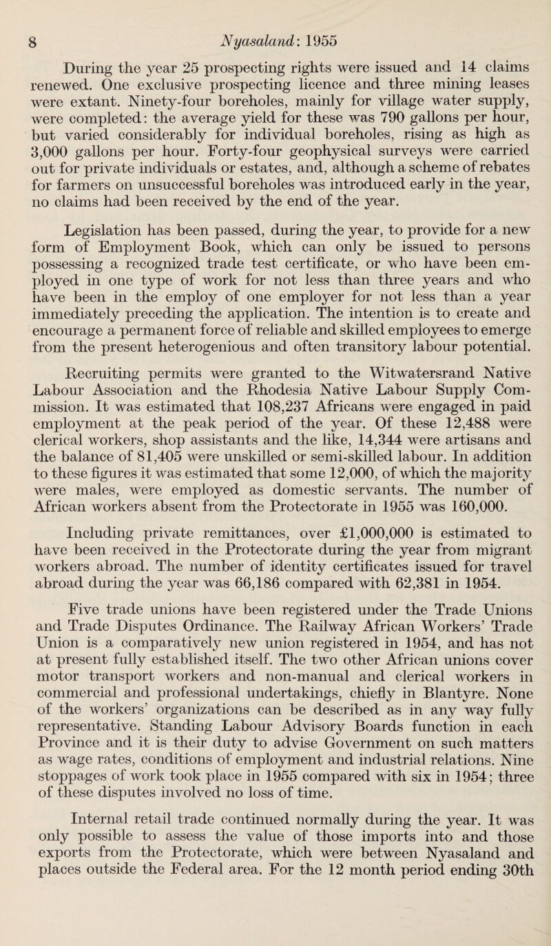 During the year 25 prospecting rights were issued and 14 claims renewed. One exclusive prospecting licence and three mining leases were extant. Ninety-four boreholes, mainly for village water supply, were completed: the average yield for these was 790 gallons per hour, but varied considerably for individual boreholes, rising as high as 3,000 gallons per hour. Forty-four geophysical surveys were carried out for private individuals or estates, and, although a scheme of rebates for farmers on unsuccessful boreholes was introduced early in the year, no claims had been received by the end of the year. Legislation has been passed, during the year, to provide for a new form of Employment Book, which can only be issued to persons possessing a recognized trade test certificate, or who have been em¬ ployed in one type of work for not less than three years mid who have been in the employ of one employer for not less than a year immediately preceding the application. The intention is to create and encourage a permanent force of reliable and skilled employees to emerge from the present heterogenious and often transitory labour potential. Recruiting permits were granted to the Witwatersrand Native Labour Association and the Rhodesia Native Labour Supply Com¬ mission. It was estimated that 108,237 Africans were engaged in paid employment at the peak period of the year. Of these 12,488 were clerical workers, shop assistants and the like, 14,344 were artisans and the balance of 81,405 were unskilled or semi-skilled labour. In addition to these figures it was estimated that some 12,000, of which the majority were males, were employed as domestic servants. The number of African workers absent from the Protectorate in 1955 was 160,000. Including private remittances, over £1,000,000 is estimated to have been received in the Protectorate during the year from migrant workers abroad. The number of identity certificates issued for travel abroad during the year was 66,186 compared with 62,381 in 1954. Five trade unions have been registered under the Trade Unions and Trade Disputes Ordinance. The Railway African Workers’ Trade Union is a comparatively new union registered in 1954, and has not at present fully established itself. The two other African unions cover motor transport workers and non-manual and clerical workers in commercial and professional undertakings, chiefly in Blantyre. None of the workers’ organizations can be described as in any way fully representative. Standing Labour Advisory Boards function in each Province and it is their duty to advise Government on such matters as wage rates, conditions of employment and industrial relations. Nine stoppages of work took place in 1955 compared with six in 1954; three of these disputes involved no loss of time. Internal retail trade continued normally during the year. It was only possible to assess the value of those imports into and those exports from the Protectorate, which were between Nyasaland and places outside the Federal area. For the 12 month period ending 30th