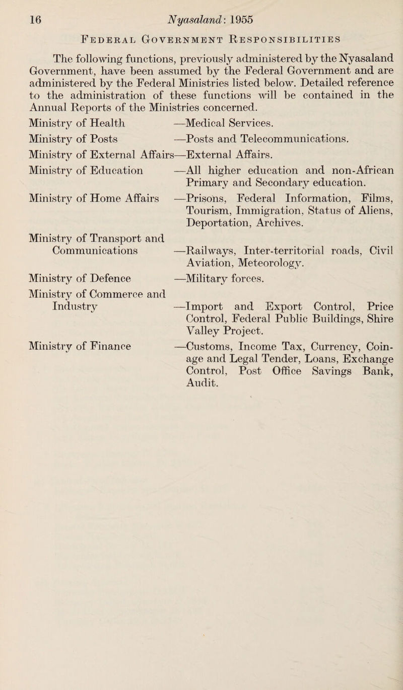 Federal Government Responsibilities The following functions, previously administered by the Nyasaland Government, have been assumed by the Federal Government and are administered by the Federal Ministries listed below. Detailed reference to the administration of these functions will be contained in the Annual Reports of the Ministries concerned. Ministry of Health —Medical Services. Ministry of Posts —Posts and Telecommunications. Ministry of External Affairs—External Affairs. —All higher education and non-African Primary and Secondary education. —Prisons, Federal Information, Films, Tourism, Immigration, Status of Aliens, Deportation, Archives. Ministry of Education Ministry of Home Affairs Ministry of Transport and Communications Ministry of Defence Ministry of Commerce and Industry Ministry of Finance -Railways, Inter-territorial roads, Civil Aviation, Meteorology. -Military forces. -Import and Export Control, Price Control, Federal Public Buildings, Shire Valley Project. -Customs, Income Tax, Currency, Coin¬ age and Legal Tender, Loans, Exchange Control, Post Office Savings Bank, Audit.
